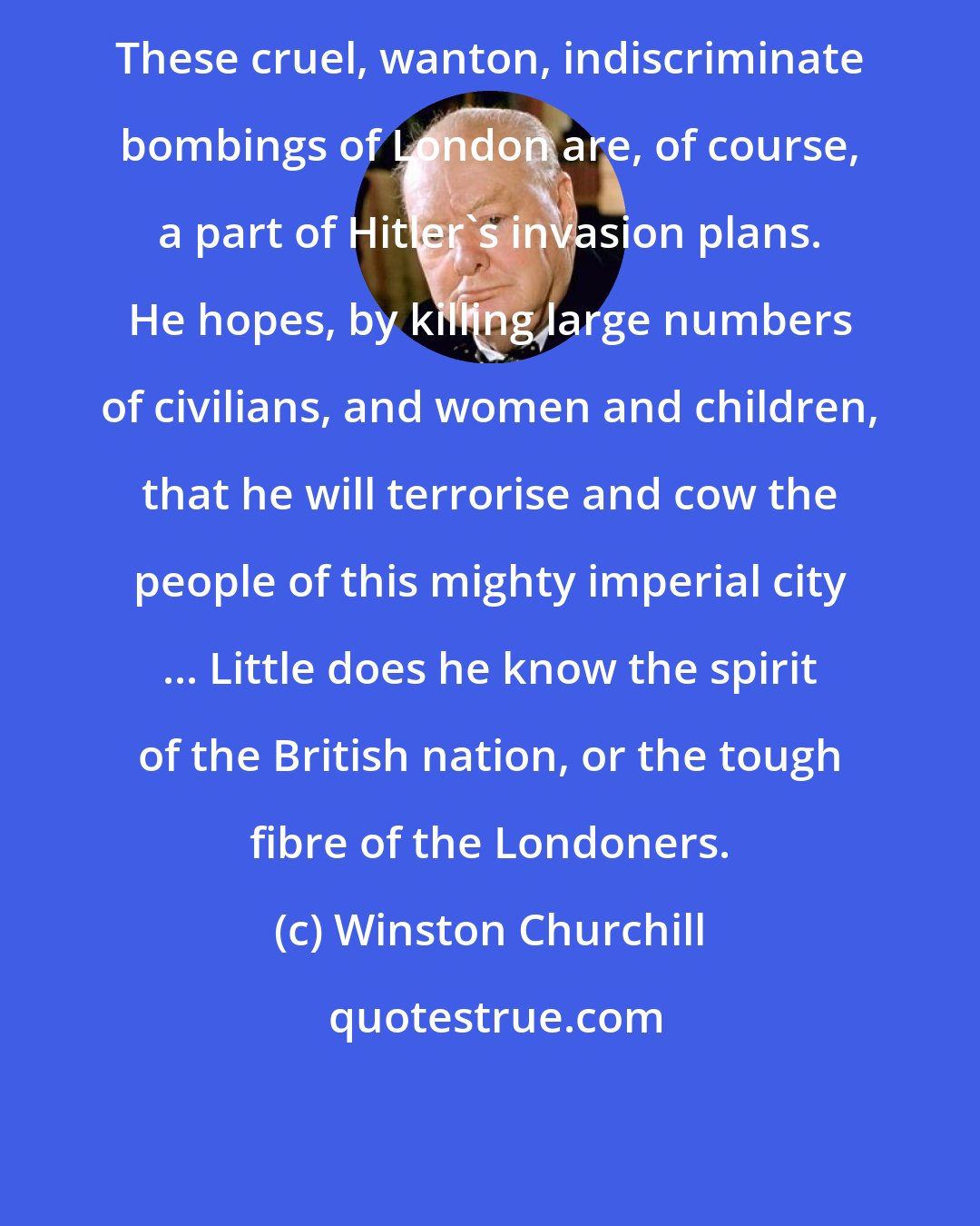 Winston Churchill: These cruel, wanton, indiscriminate bombings of London are, of course, a part of Hitler's invasion plans. He hopes, by killing large numbers of civilians, and women and children, that he will terrorise and cow the people of this mighty imperial city ... Little does he know the spirit of the British nation, or the tough fibre of the Londoners.