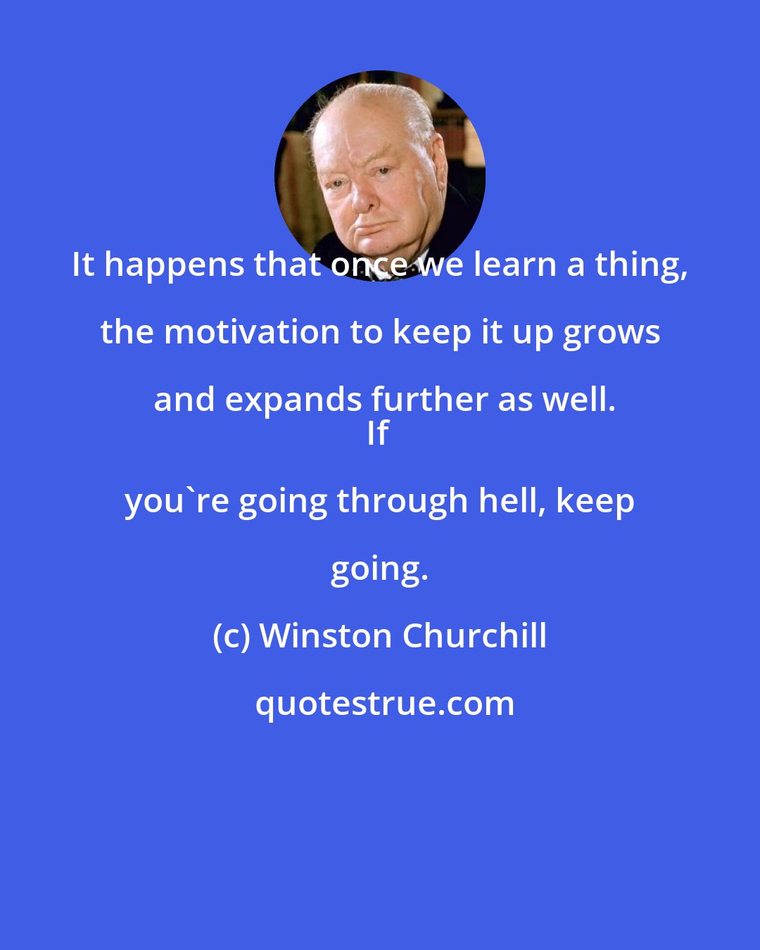 Winston Churchill: It happens that once we learn a thing, the motivation to keep it up grows and expands further as well.
If you're going through hell, keep going.