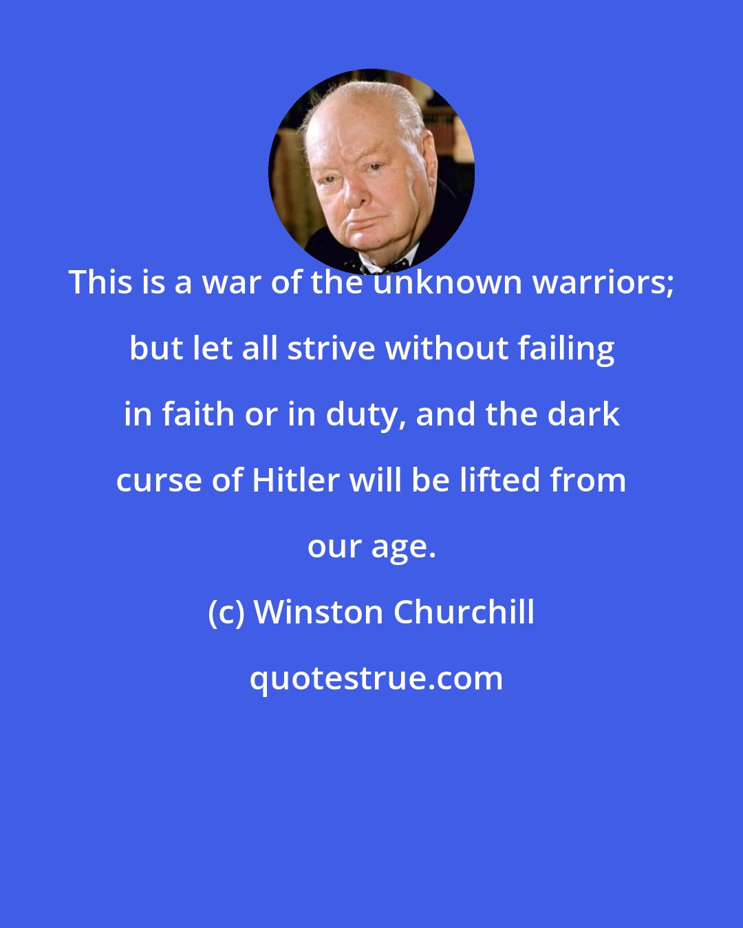 Winston Churchill: This is a war of the unknown warriors; but let all strive without failing in faith or in duty, and the dark curse of Hitler will be lifted from our age.