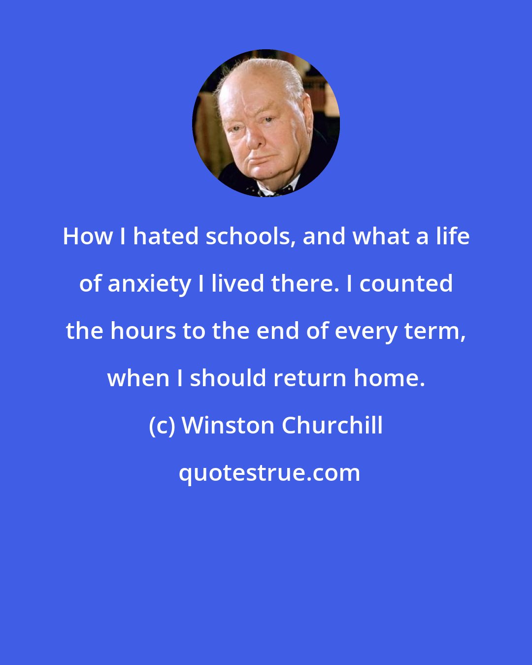 Winston Churchill: How I hated schools, and what a life of anxiety I lived there. I counted the hours to the end of every term, when I should return home.