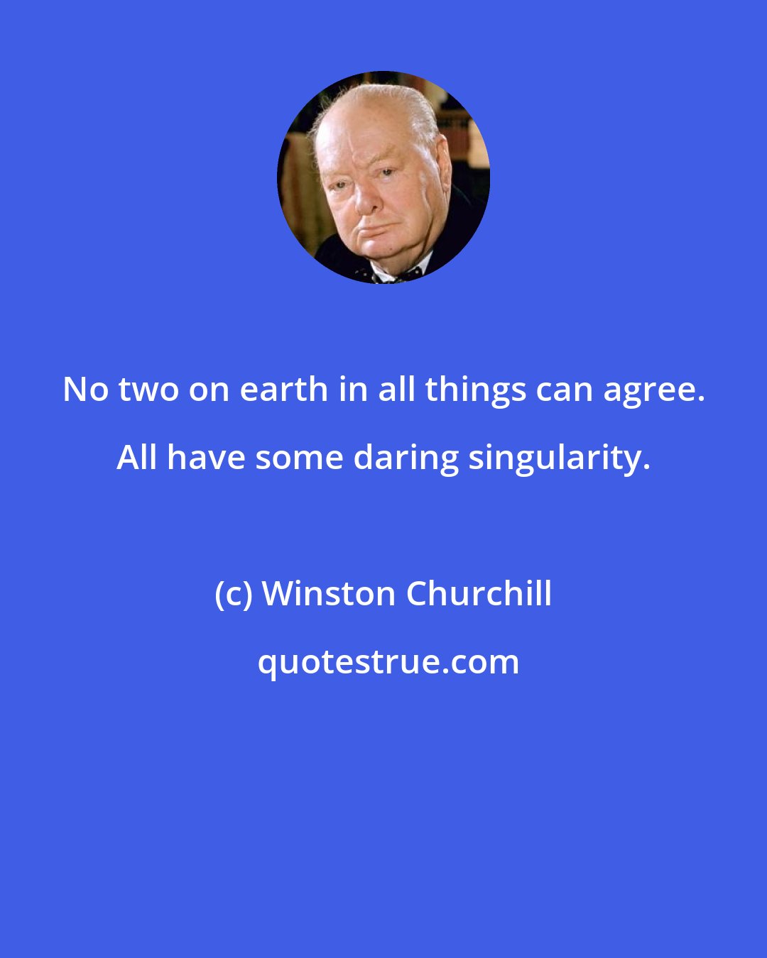 Winston Churchill: No two on earth in all things can agree. All have some daring singularity.