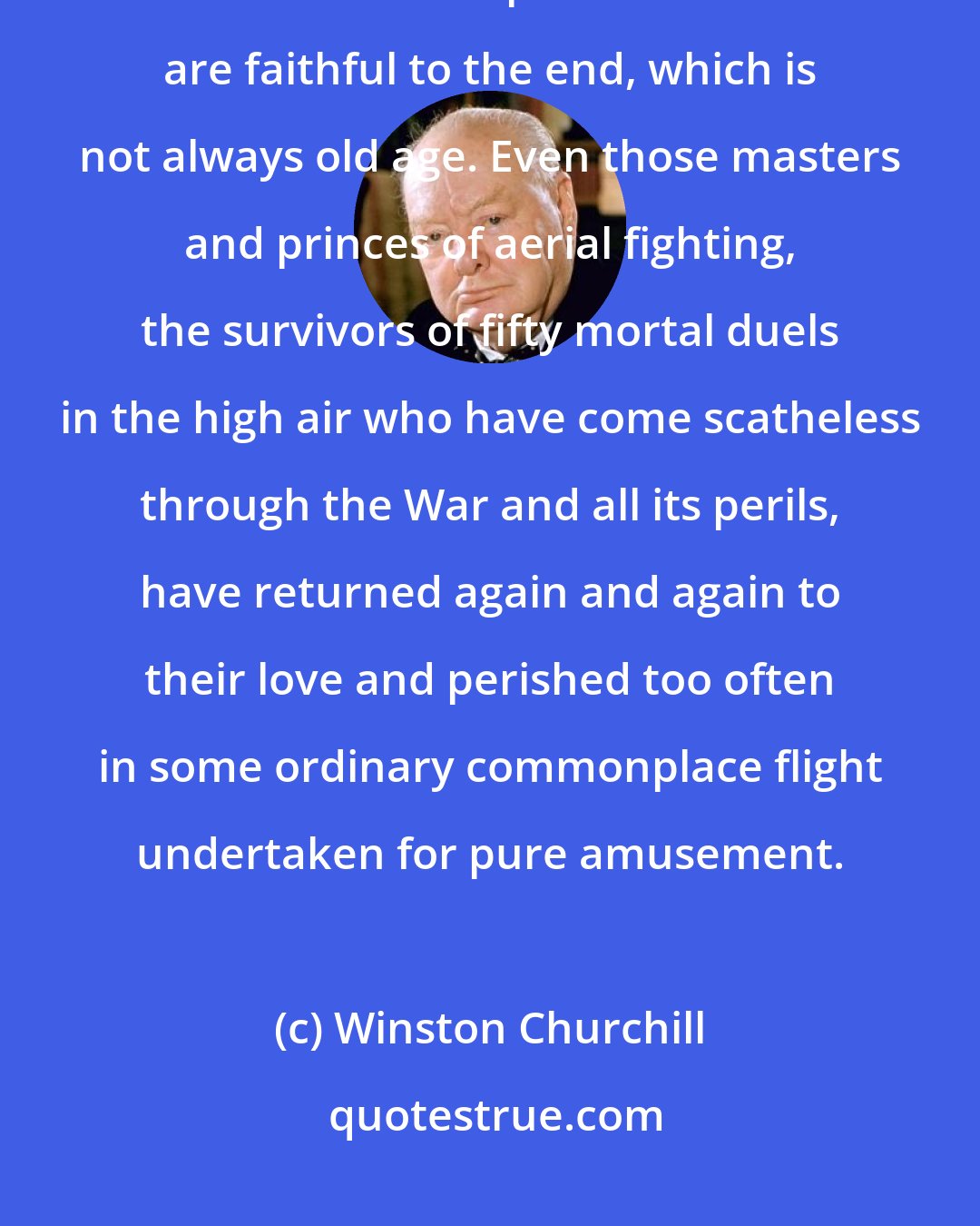 Winston Churchill: The air is an extremely dangerous, jealous and exacting mistress. Once under the spell most lovers are faithful to the end, which is not always old age. Even those masters and princes of aerial fighting, the survivors of fifty mortal duels in the high air who have come scatheless through the War and all its perils, have returned again and again to their love and perished too often in some ordinary commonplace flight undertaken for pure amusement.