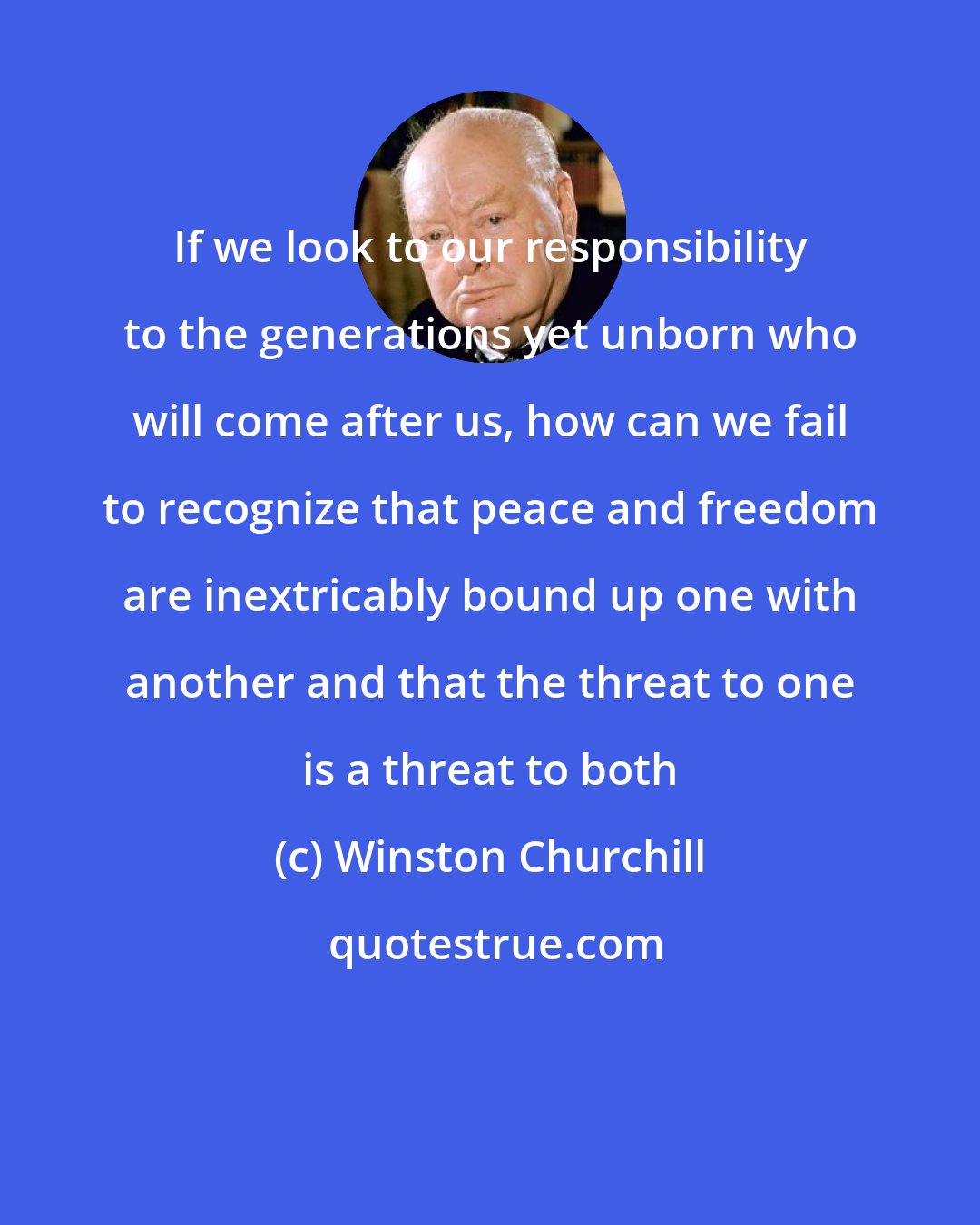 Winston Churchill: If we look to our responsibility to the generations yet unborn who will come after us, how can we fail to recognize that peace and freedom are inextricably bound up one with another and that the threat to one is a threat to both
