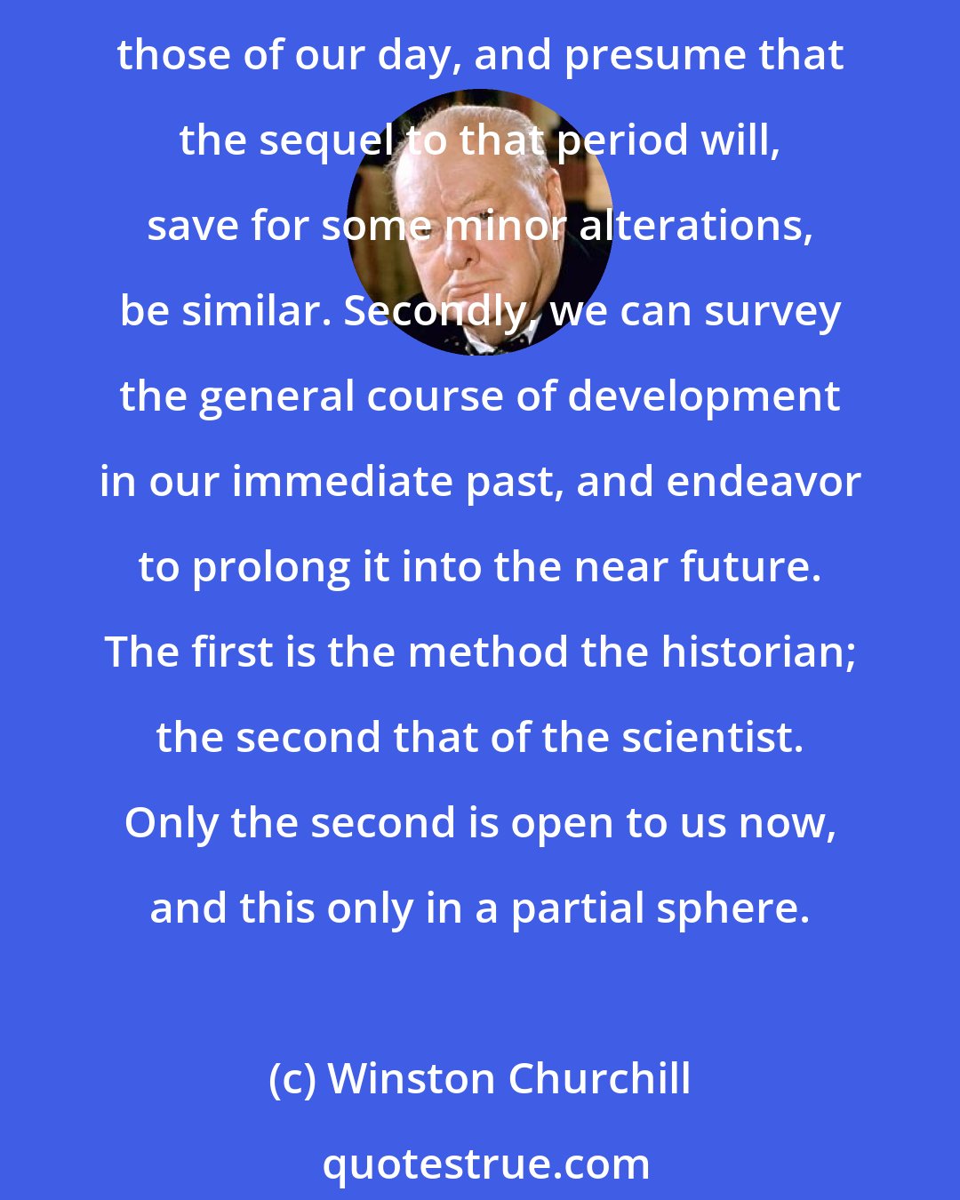 Winston Churchill: There are two processes which we adopt consciously or unconsciously when we try to prophesy. We can seek a period in the past whose conditions resemble as closely as possible those of our day, and presume that the sequel to that period will, save for some minor alterations, be similar. Secondly, we can survey the general course of development in our immediate past, and endeavor to prolong it into the near future. The first is the method the historian; the second that of the scientist. Only the second is open to us now, and this only in a partial sphere.