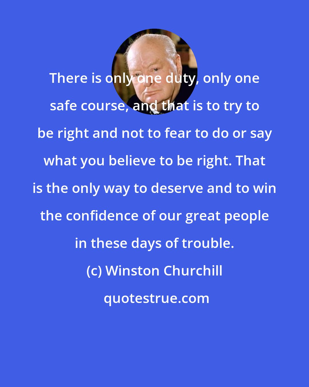 Winston Churchill: There is only one duty, only one safe course, and that is to try to be right and not to fear to do or say what you believe to be right. That is the only way to deserve and to win the confidence of our great people in these days of trouble.