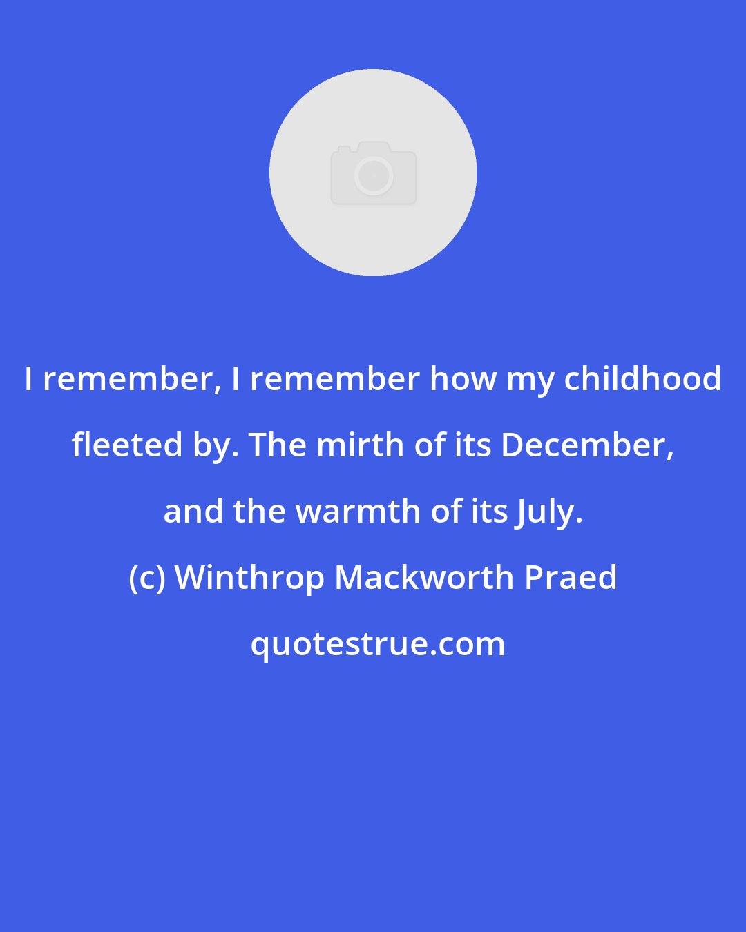 Winthrop Mackworth Praed: I remember, I remember how my childhood fleeted by. The mirth of its December, and the warmth of its July.