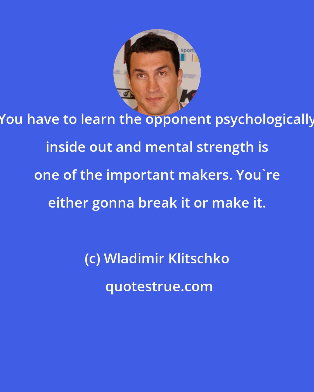 Wladimir Klitschko: You have to learn the opponent psychologically inside out and mental strength is one of the important makers. You're either gonna break it or make it.