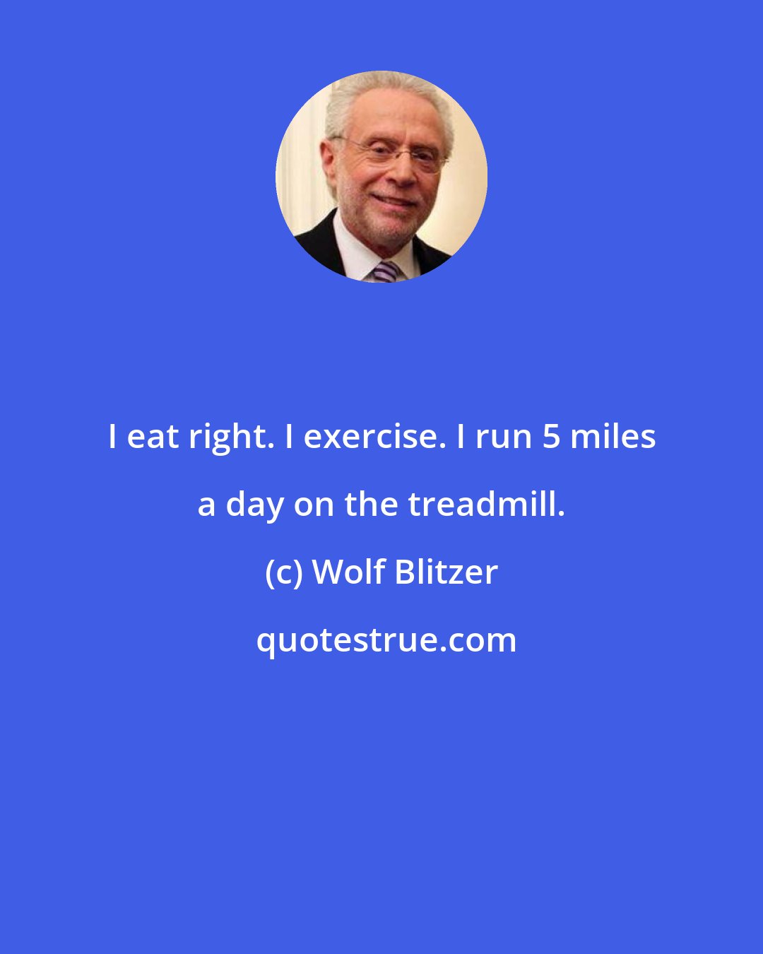 Wolf Blitzer: I eat right. I exercise. I run 5 miles a day on the treadmill.