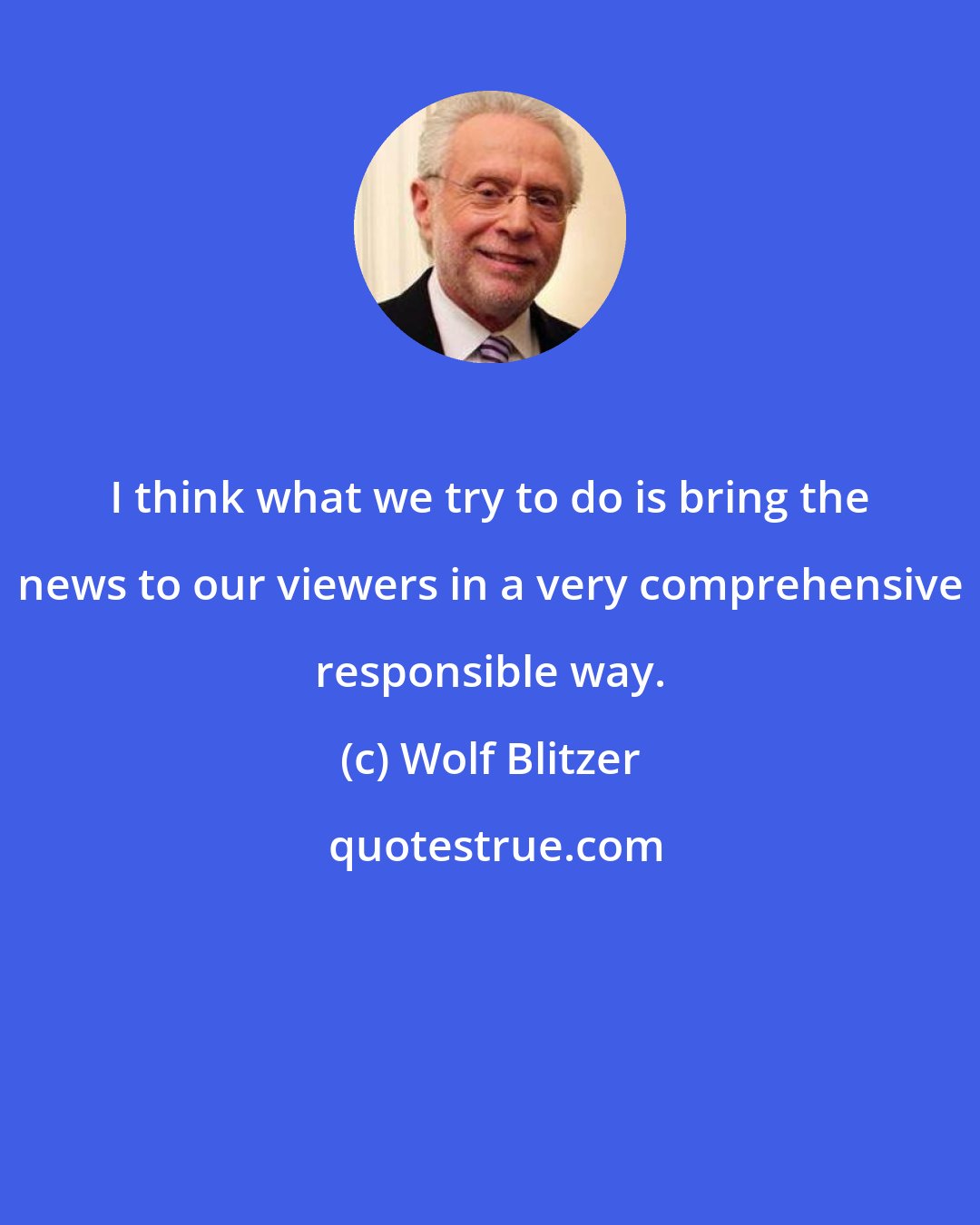 Wolf Blitzer: I think what we try to do is bring the news to our viewers in a very comprehensive responsible way.