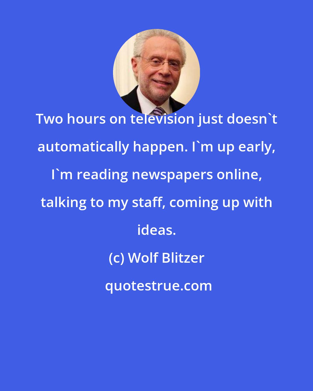 Wolf Blitzer: Two hours on television just doesn't automatically happen. I'm up early, I'm reading newspapers online, talking to my staff, coming up with ideas.