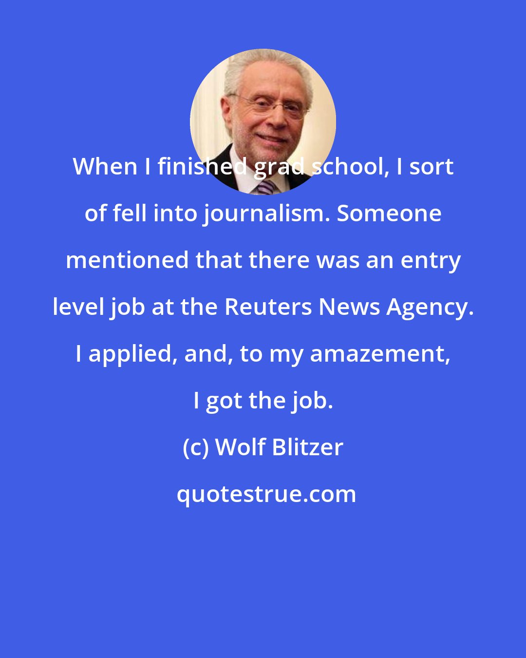 Wolf Blitzer: When I finished grad school, I sort of fell into journalism. Someone mentioned that there was an entry level job at the Reuters News Agency. I applied, and, to my amazement, I got the job.