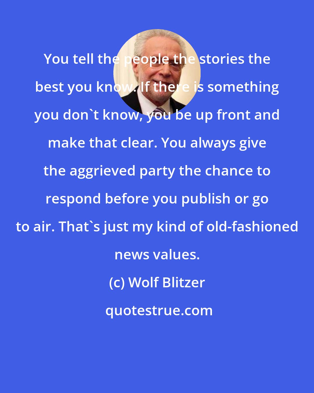 Wolf Blitzer: You tell the people the stories the best you know. If there is something you don't know, you be up front and make that clear. You always give the aggrieved party the chance to respond before you publish or go to air. That's just my kind of old-fashioned news values.