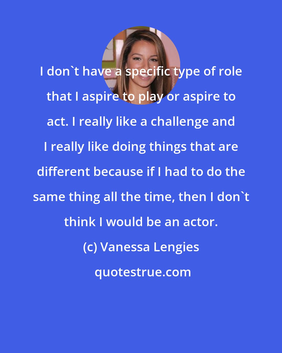 Vanessa Lengies: I don't have a specific type of role that I aspire to play or aspire to act. I really like a challenge and I really like doing things that are different because if I had to do the same thing all the time, then I don't think I would be an actor.
