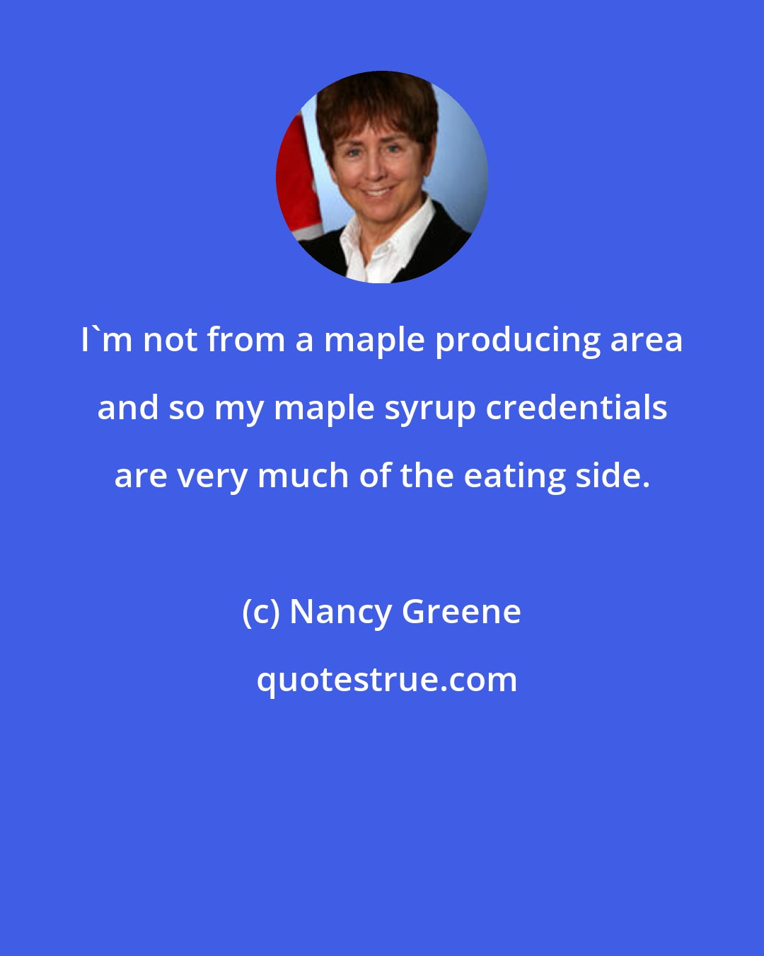 Nancy Greene: I'm not from a maple producing area and so my maple syrup credentials are very much of the eating side.