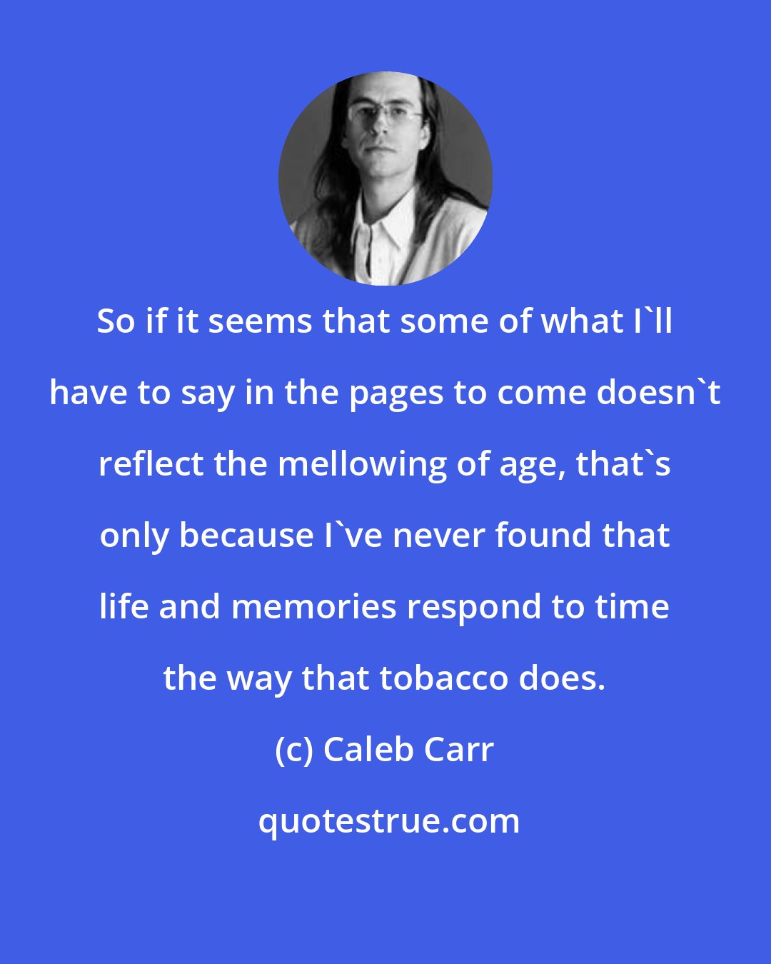 Caleb Carr: So if it seems that some of what I'll have to say in the pages to come doesn't reflect the mellowing of age, that's only because I've never found that life and memories respond to time the way that tobacco does.