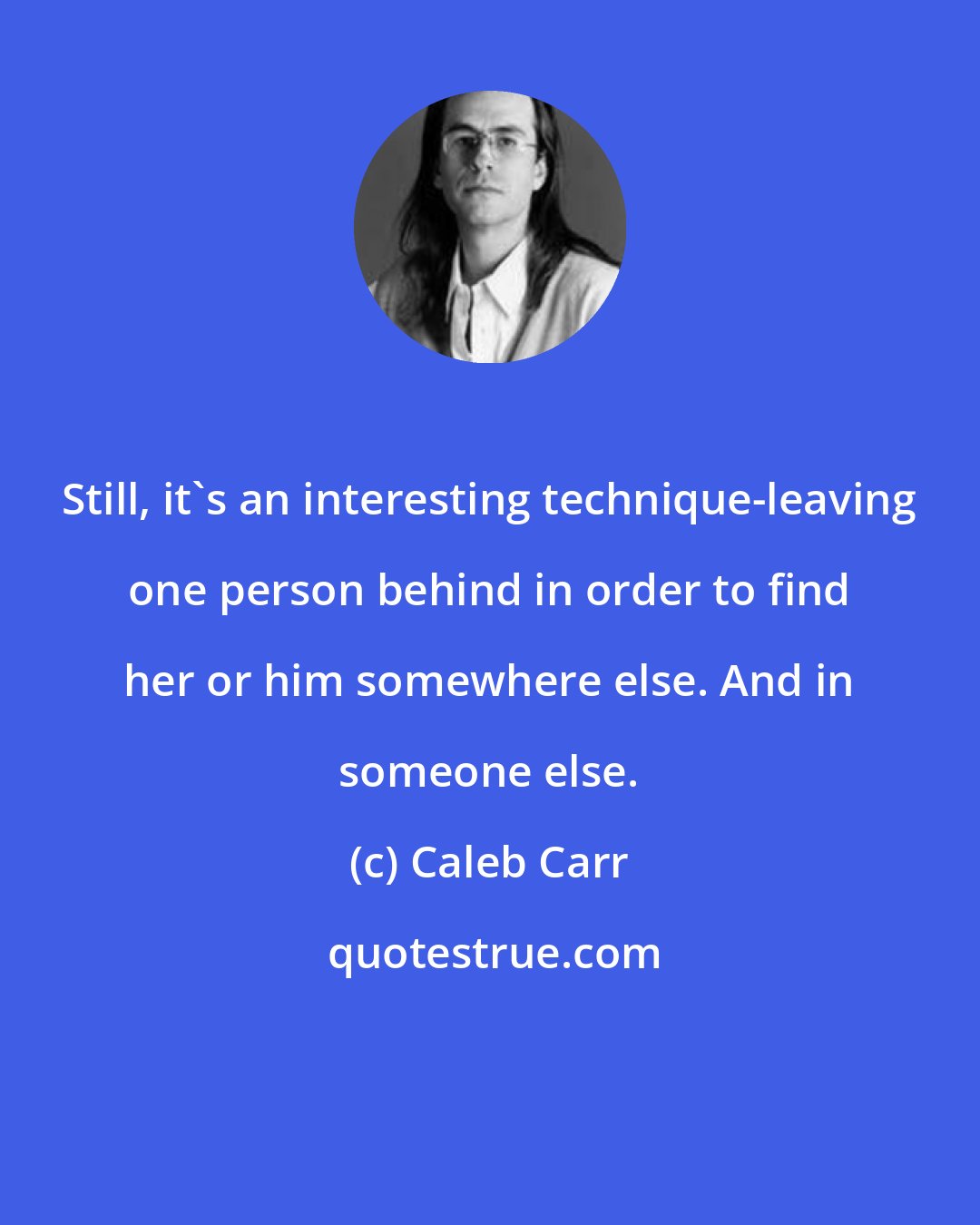Caleb Carr: Still, it's an interesting technique-leaving one person behind in order to find her or him somewhere else. And in someone else.