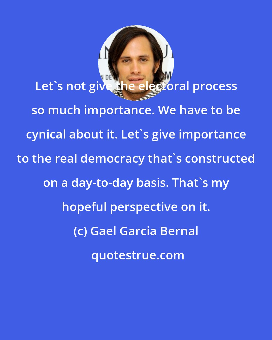 Gael Garcia Bernal: Let's not give the electoral process so much importance. We have to be cynical about it. Let's give importance to the real democracy that's constructed on a day-to-day basis. That's my hopeful perspective on it.