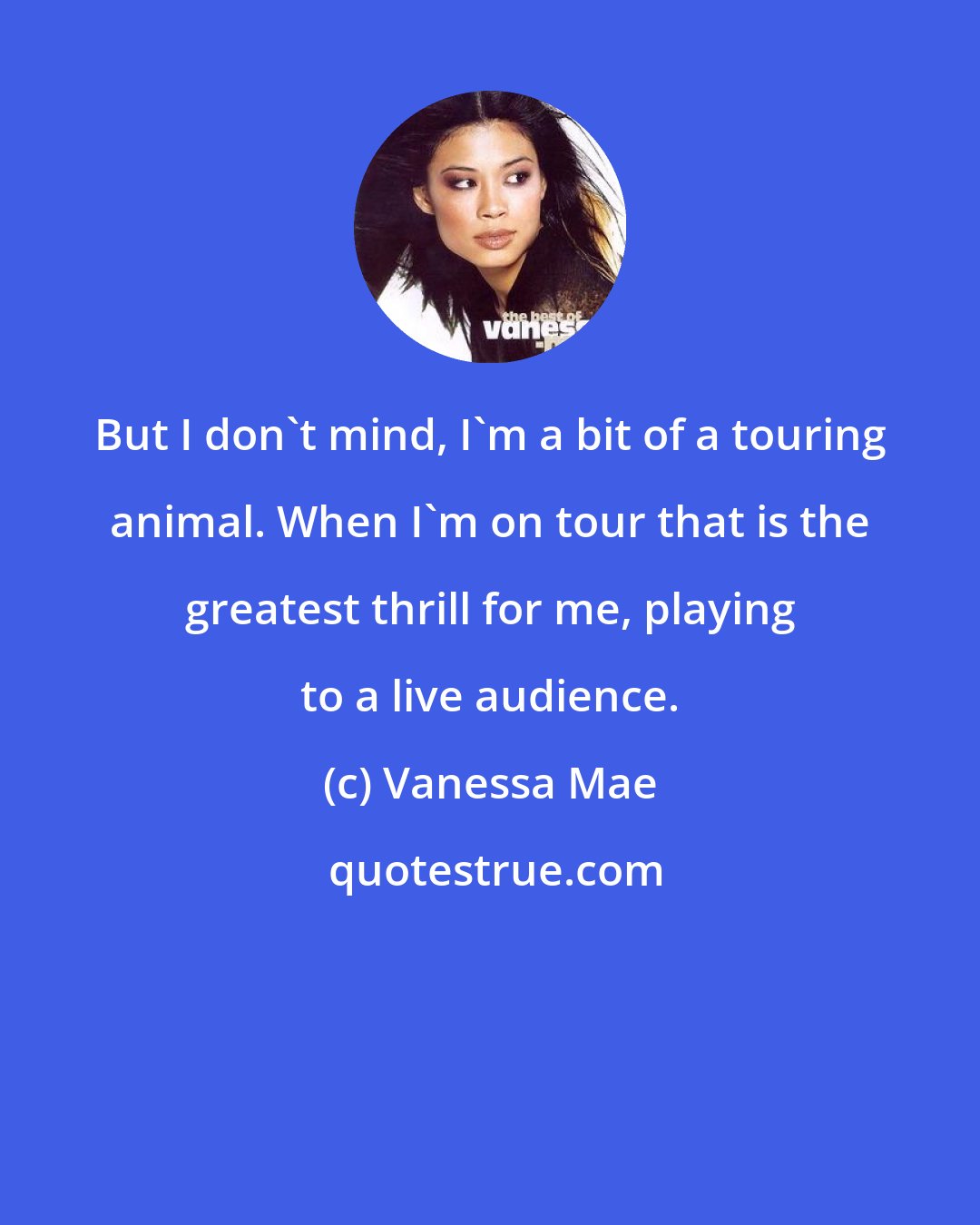Vanessa Mae: But I don't mind, I'm a bit of a touring animal. When I'm on tour that is the greatest thrill for me, playing to a live audience.