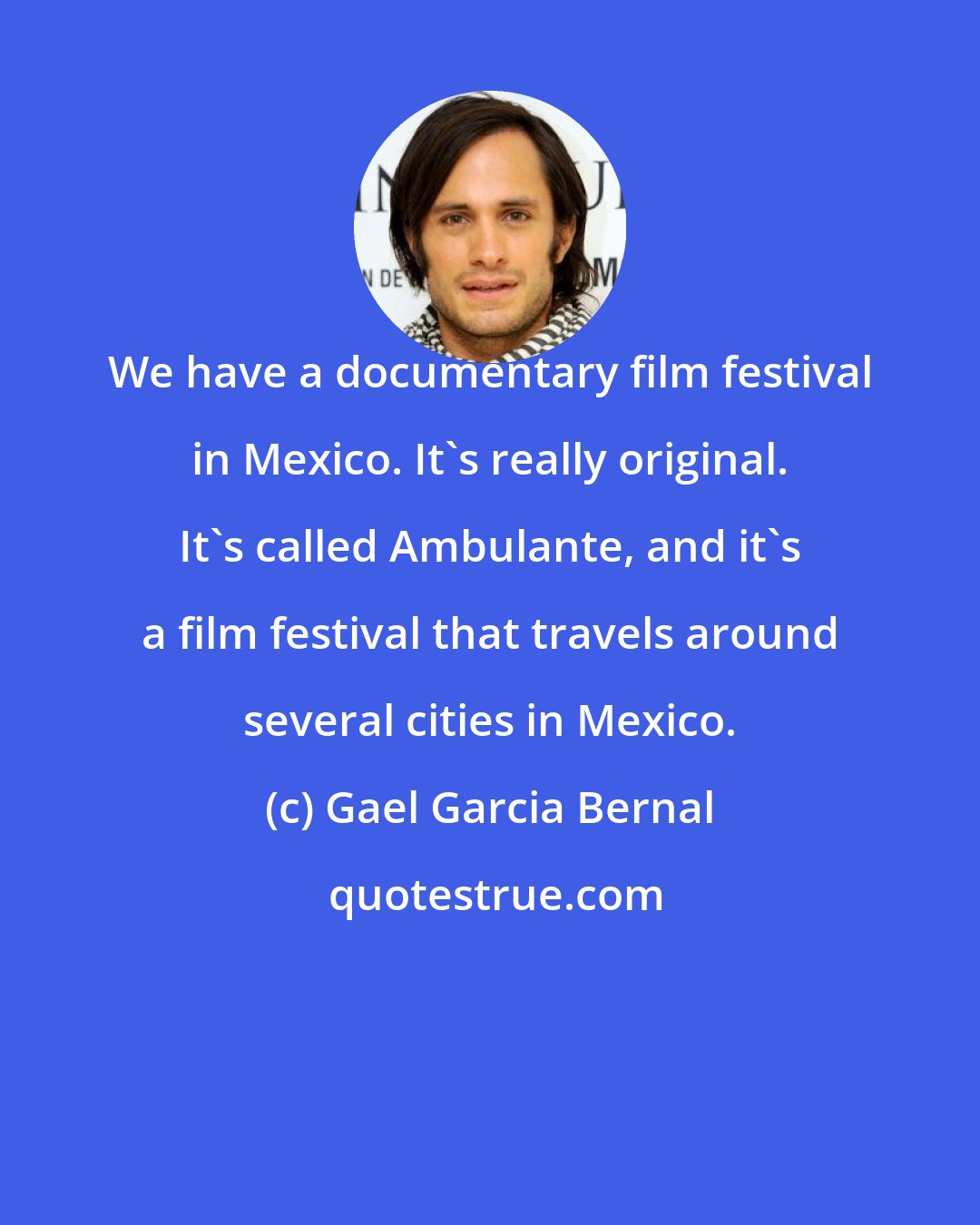 Gael Garcia Bernal: We have a documentary film festival in Mexico. It's really original. It's called Ambulante, and it's a film festival that travels around several cities in Mexico.