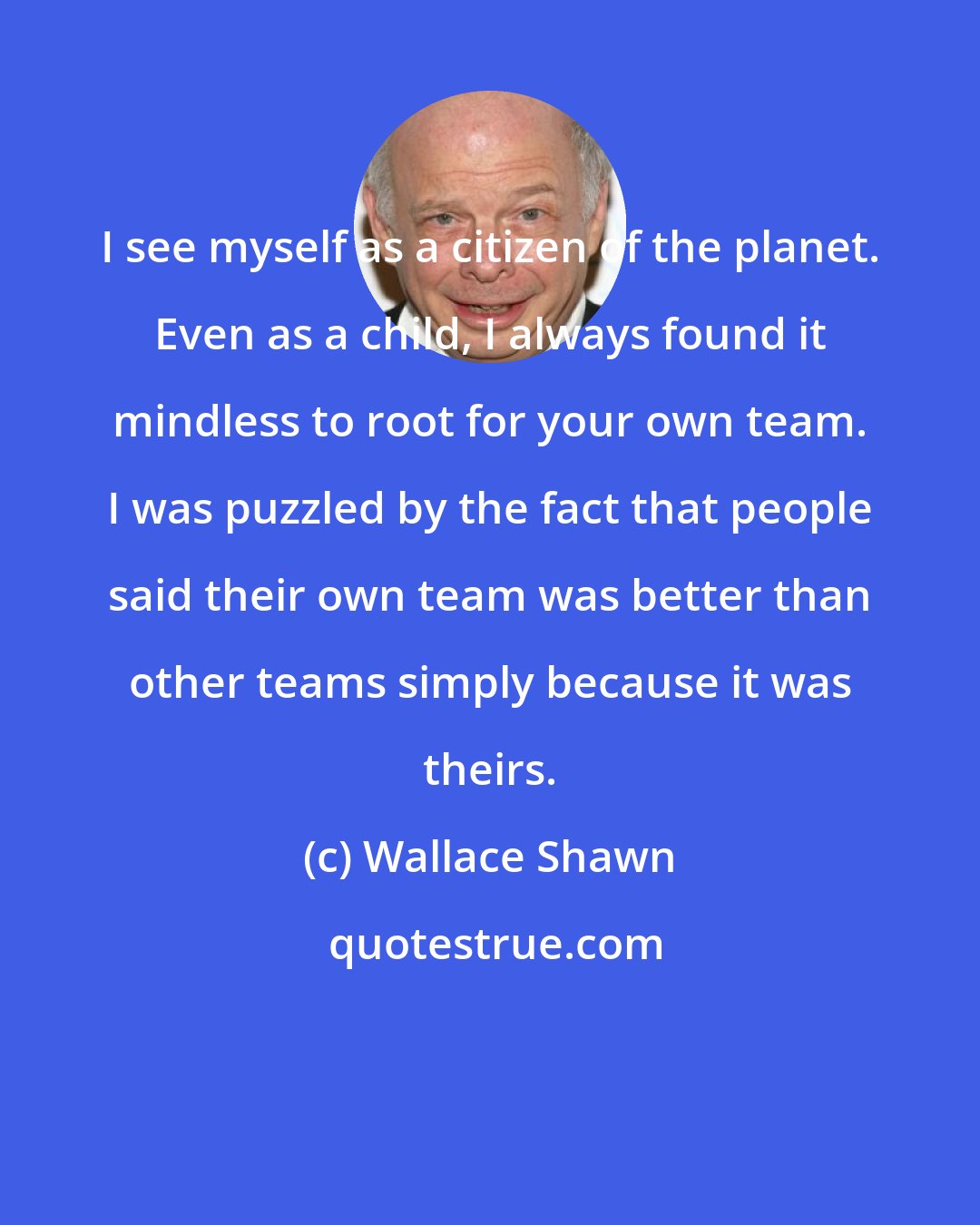 Wallace Shawn: I see myself as a citizen of the planet. Even as a child, I always found it mindless to root for your own team. I was puzzled by the fact that people said their own team was better than other teams simply because it was theirs.