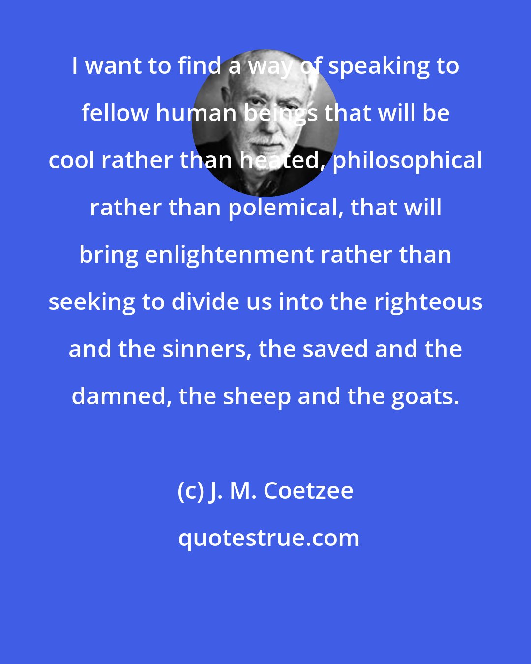 J. M. Coetzee: I want to find a way of speaking to fellow human beings that will be cool rather than heated, philosophical rather than polemical, that will bring enlightenment rather than seeking to divide us into the righteous and the sinners, the saved and the damned, the sheep and the goats.