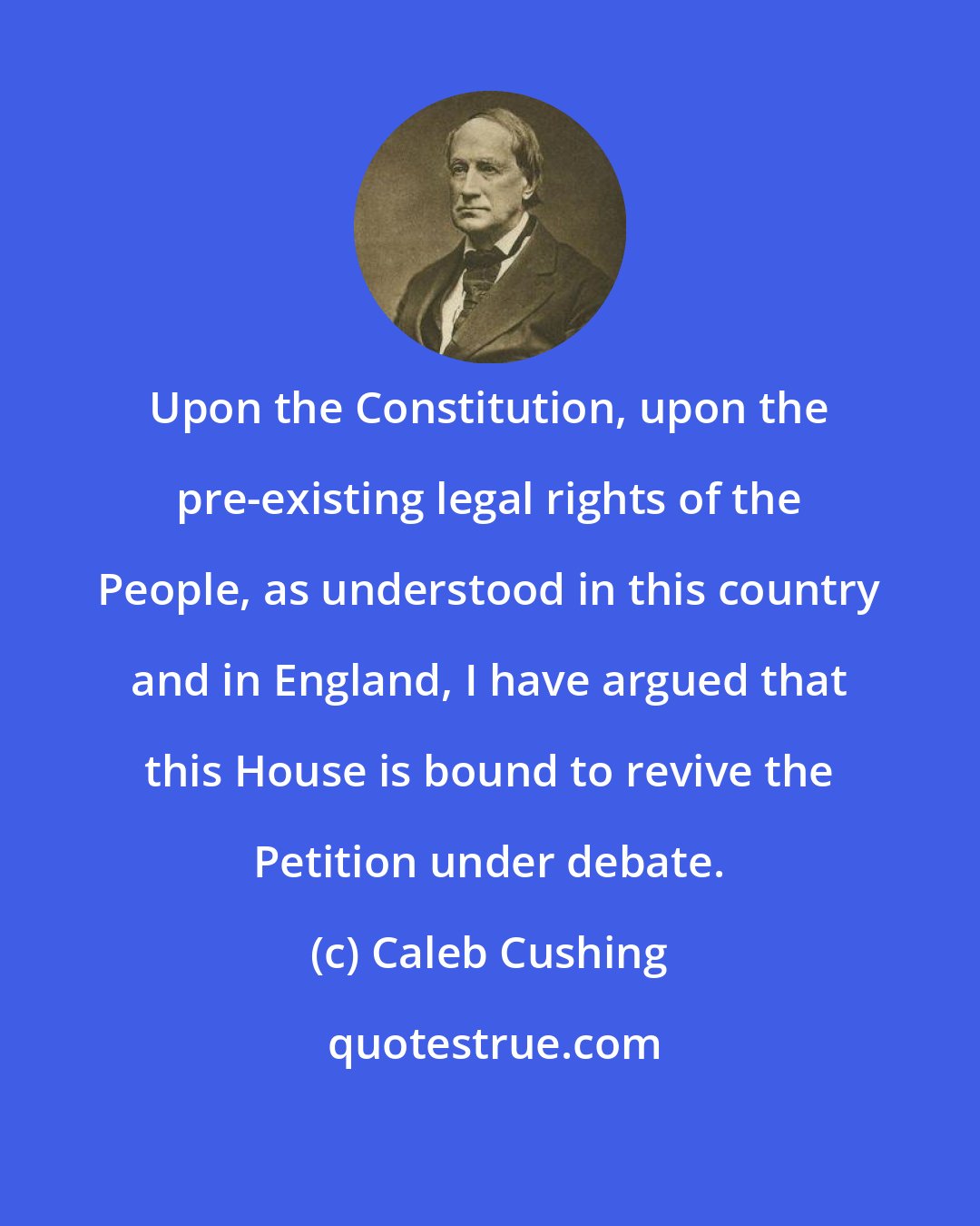 Caleb Cushing: Upon the Constitution, upon the pre-existing legal rights of the People, as understood in this country and in England, I have argued that this House is bound to revive the Petition under debate.