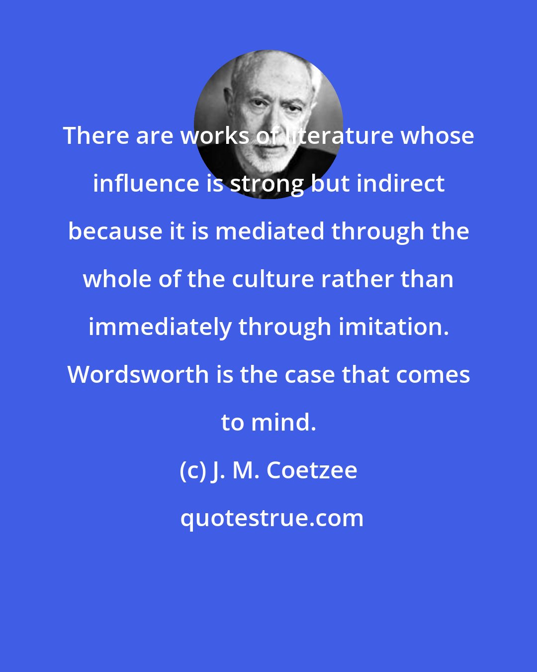 J. M. Coetzee: There are works of literature whose influence is strong but indirect because it is mediated through the whole of the culture rather than immediately through imitation. Wordsworth is the case that comes to mind.