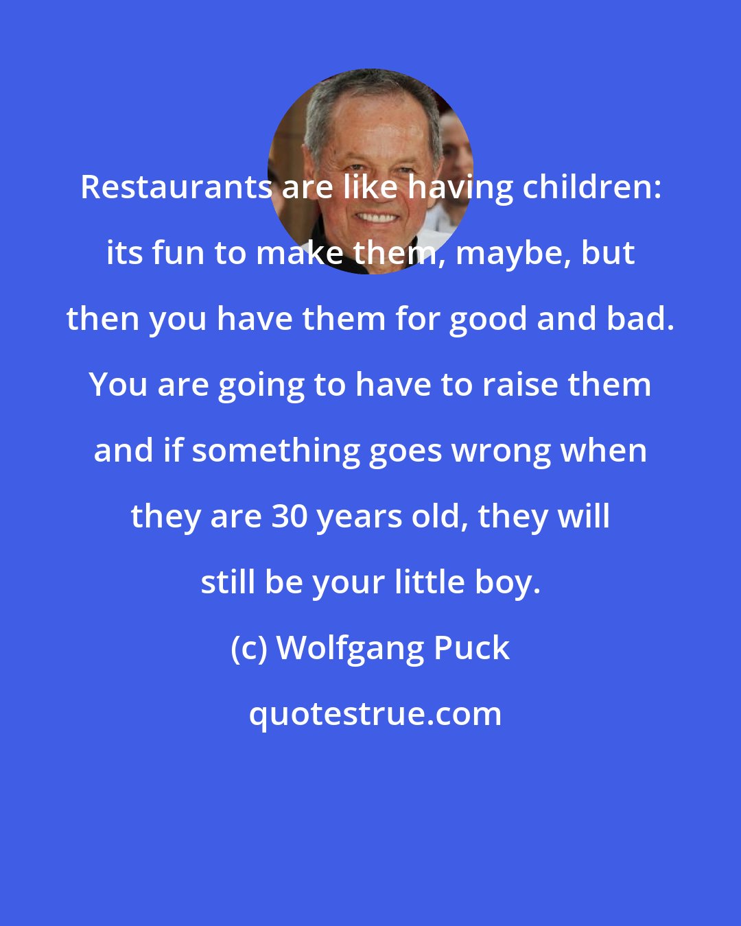Wolfgang Puck: Restaurants are like having children: its fun to make them, maybe, but then you have them for good and bad. You are going to have to raise them and if something goes wrong when they are 30 years old, they will still be your little boy.