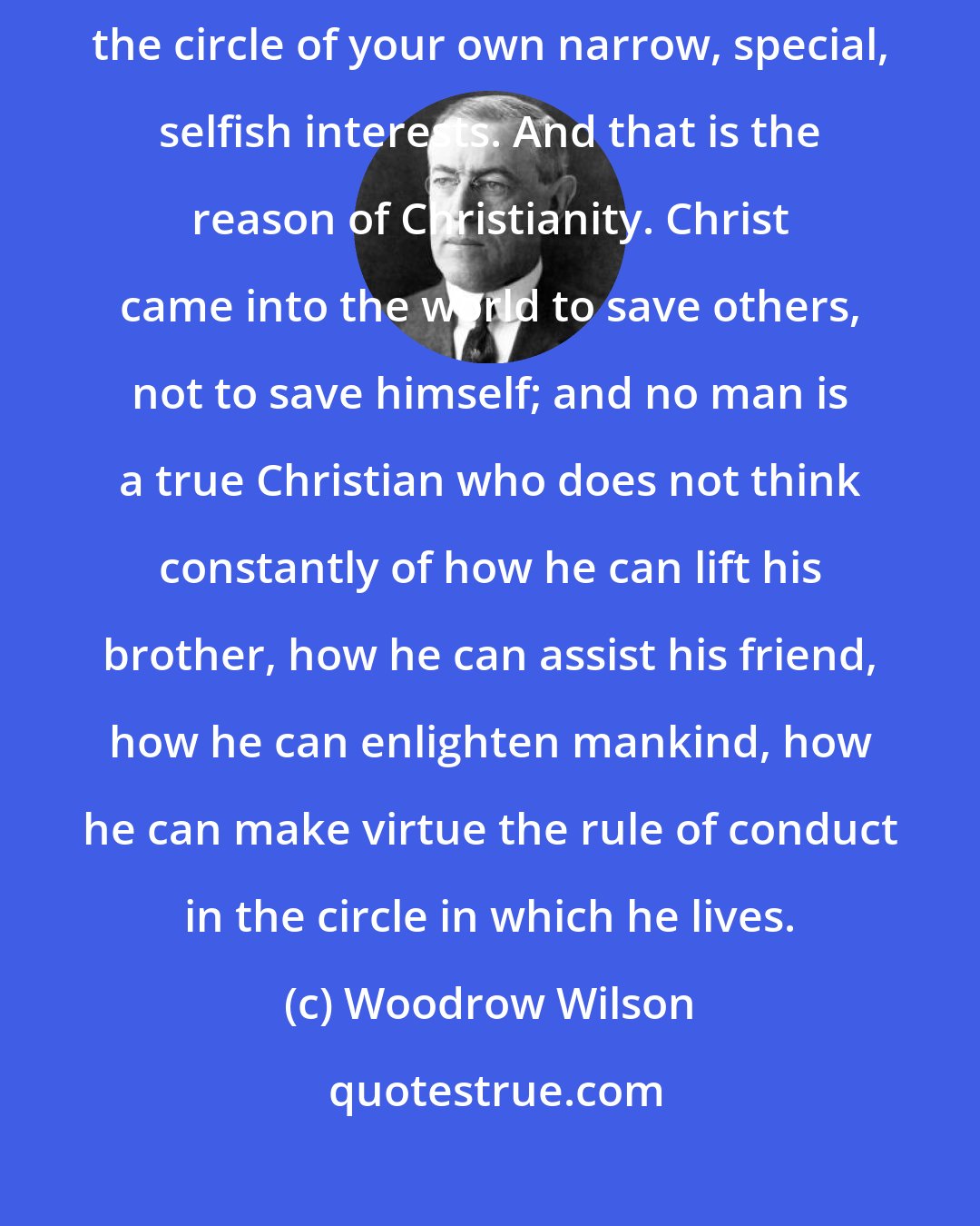 Woodrow Wilson: The only way your powers can become great is by exerting them outside the circle of your own narrow, special, selfish interests. And that is the reason of Christianity. Christ came into the world to save others, not to save himself; and no man is a true Christian who does not think constantly of how he can lift his brother, how he can assist his friend, how he can enlighten mankind, how he can make virtue the rule of conduct in the circle in which he lives.