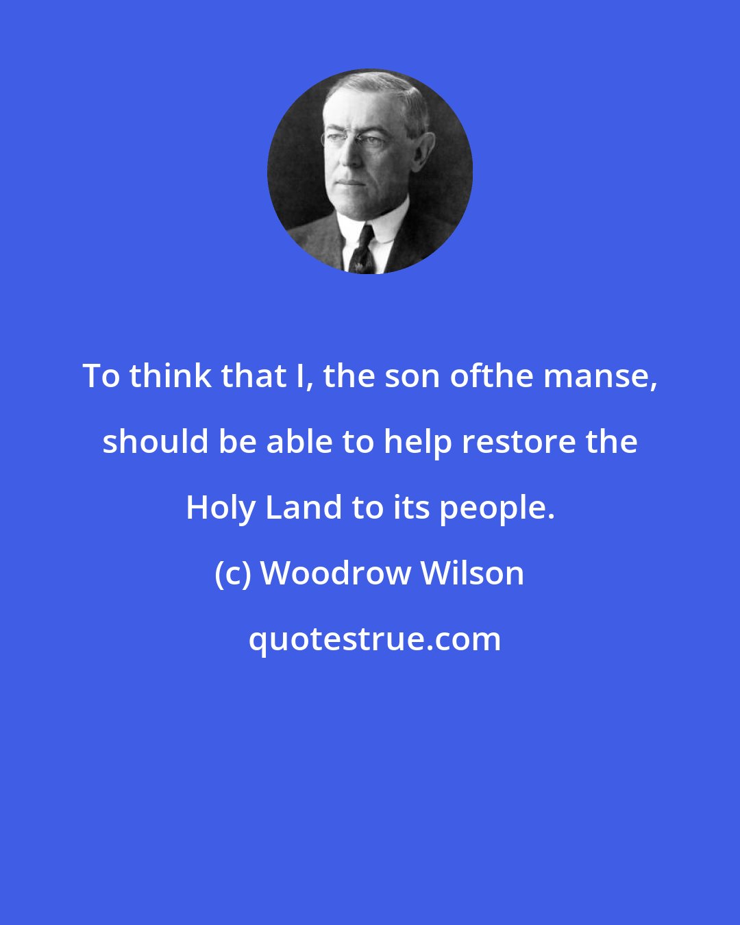 Woodrow Wilson: To think that I, the son ofthe manse, should be able to help restore the Holy Land to its people.