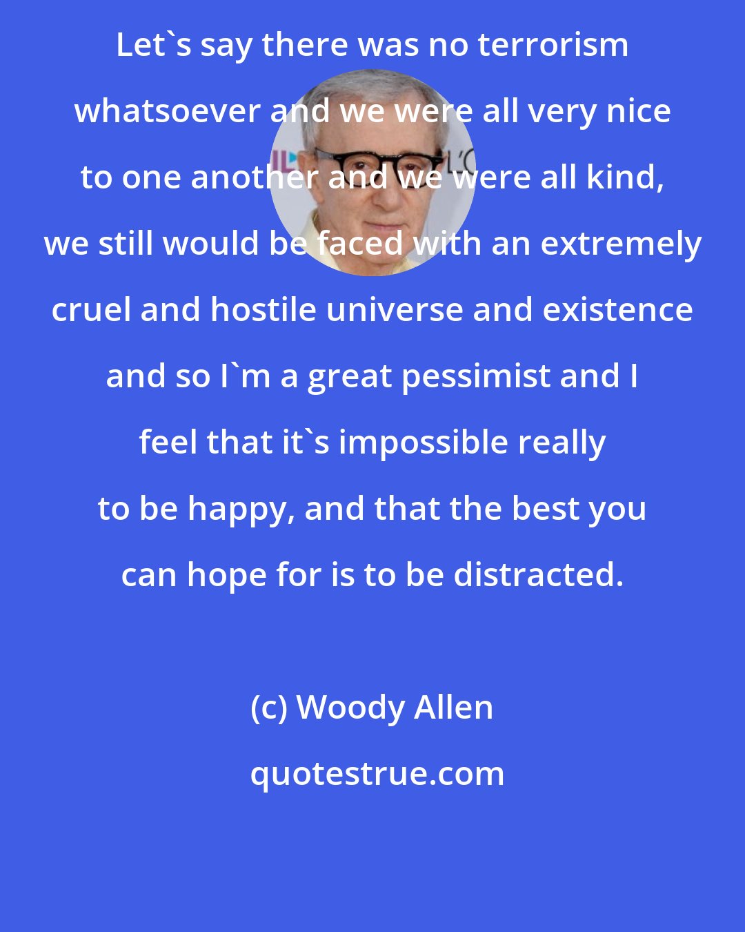 Woody Allen: Let's say there was no terrorism whatsoever and we were all very nice to one another and we were all kind, we still would be faced with an extremely cruel and hostile universe and existence and so I'm a great pessimist and I feel that it's impossible really to be happy, and that the best you can hope for is to be distracted.