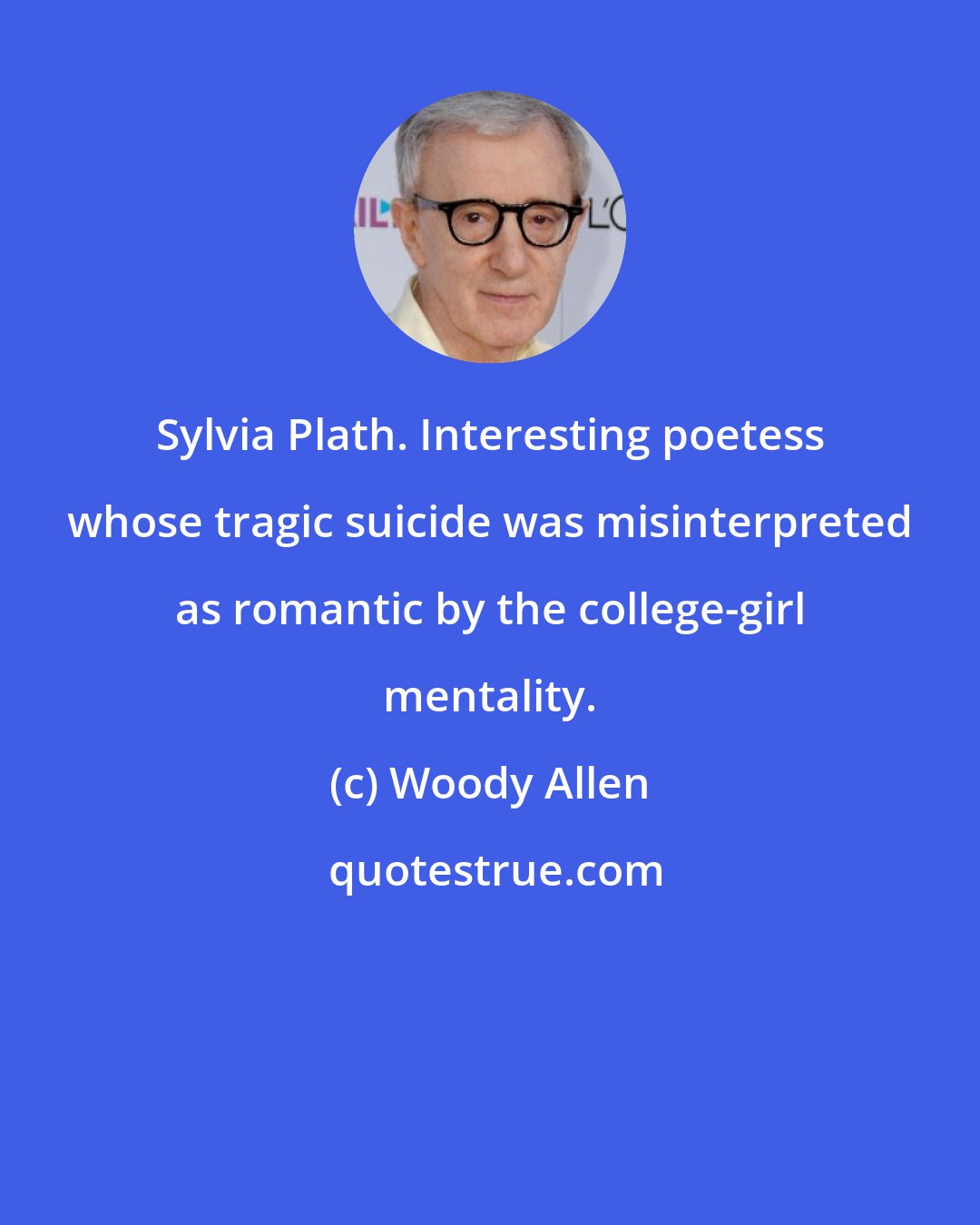 Woody Allen: Sylvia Plath. Interesting poetess whose tragic suicide was misinterpreted as romantic by the college-girl mentality.