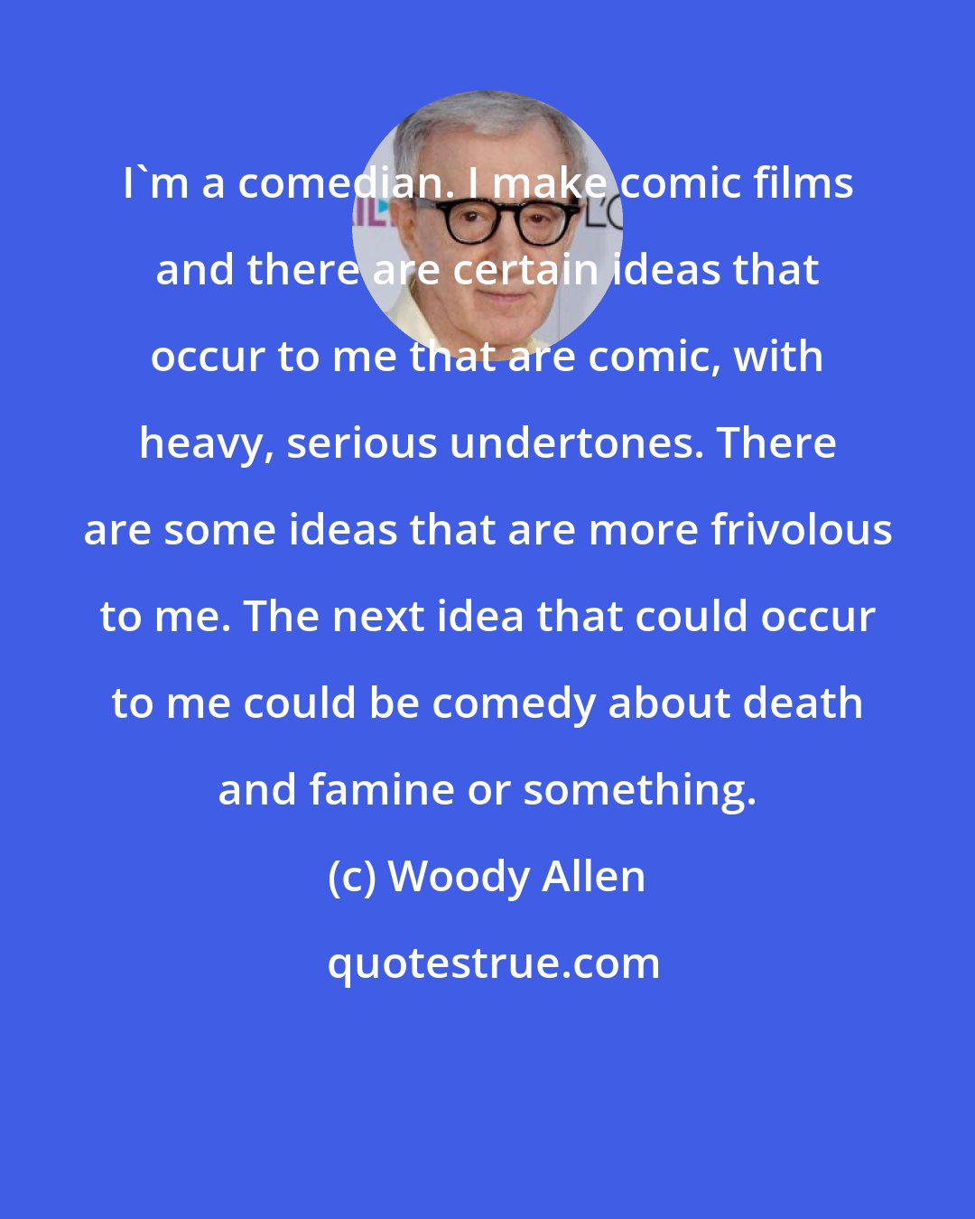 Woody Allen: I'm a comedian. I make comic films and there are certain ideas that occur to me that are comic, with heavy, serious undertones. There are some ideas that are more frivolous to me. The next idea that could occur to me could be comedy about death and famine or something.