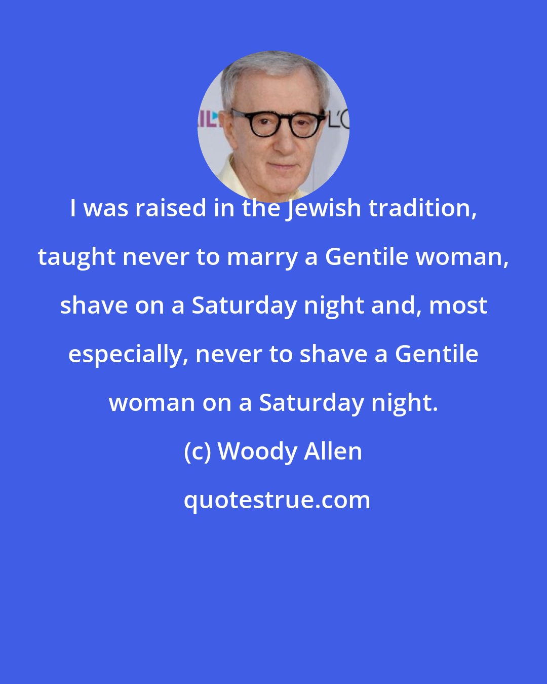 Woody Allen: I was raised in the Jewish tradition, taught never to marry a Gentile woman, shave on a Saturday night and, most especially, never to shave a Gentile woman on a Saturday night.