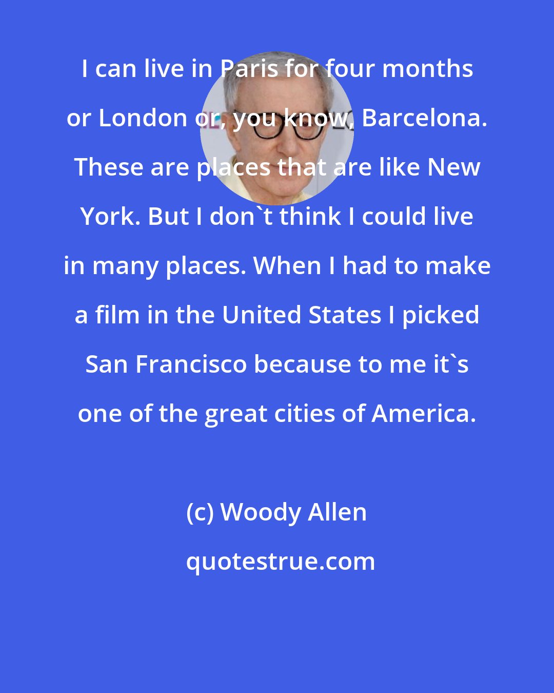 Woody Allen: I can live in Paris for four months or London or, you know, Barcelona. These are places that are like New York. But I don't think I could live in many places. When I had to make a film in the United States I picked San Francisco because to me it's one of the great cities of America.