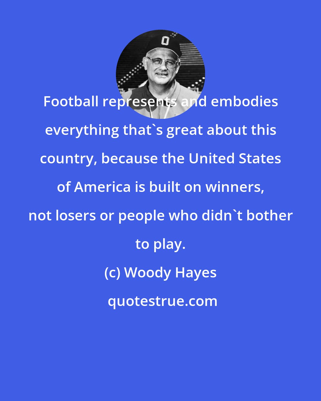 Woody Hayes: Football represents and embodies everything that's great about this country, because the United States of America is built on winners, not losers or people who didn't bother to play.