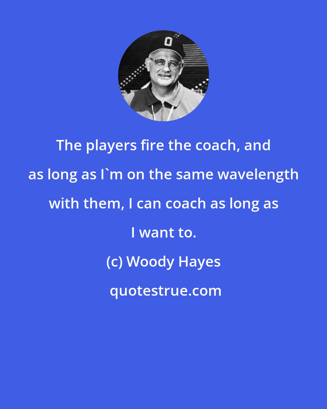 Woody Hayes: The players fire the coach, and as long as I'm on the same wavelength with them, I can coach as long as I want to.
