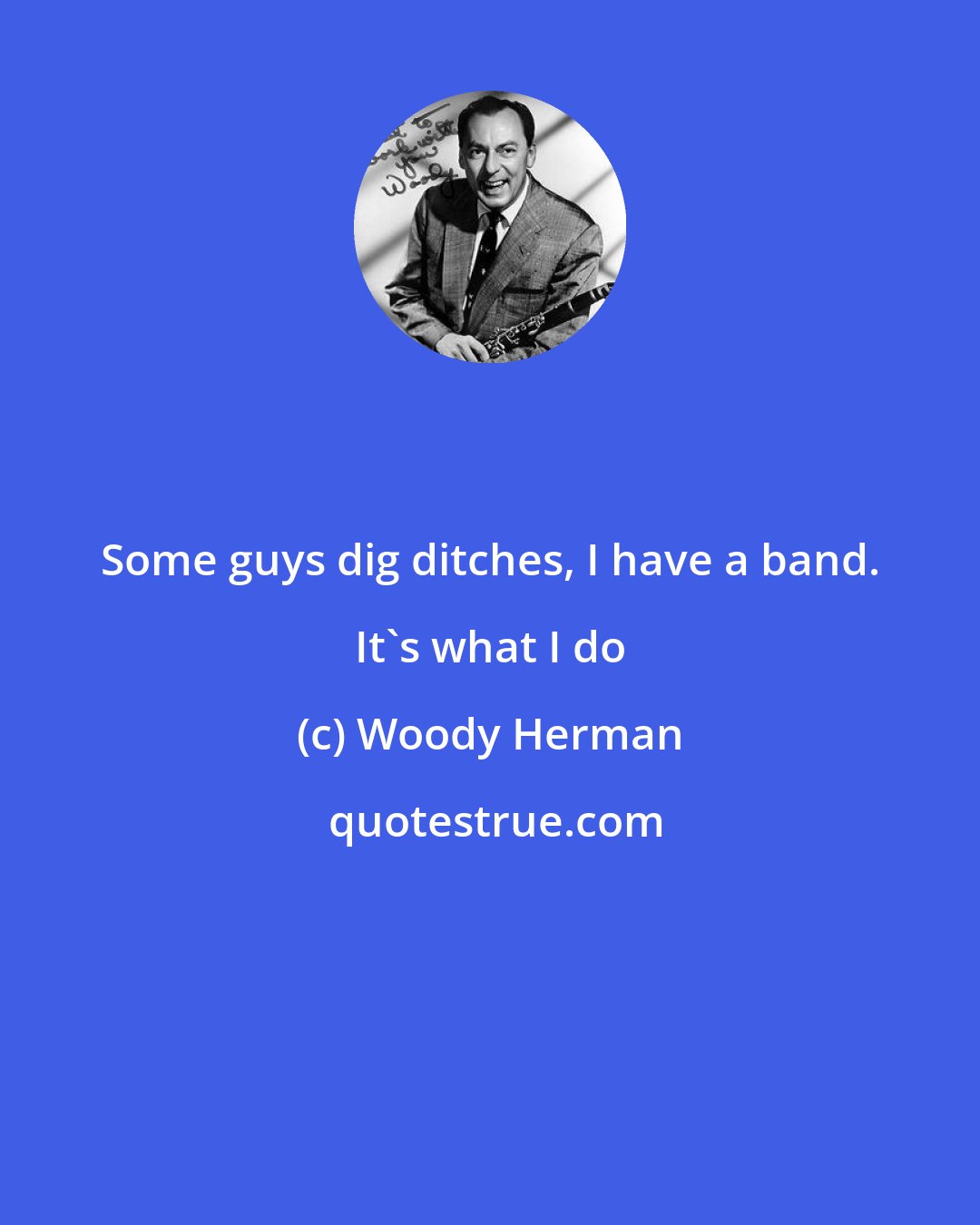 Woody Herman: Some guys dig ditches, I have a band. It's what I do