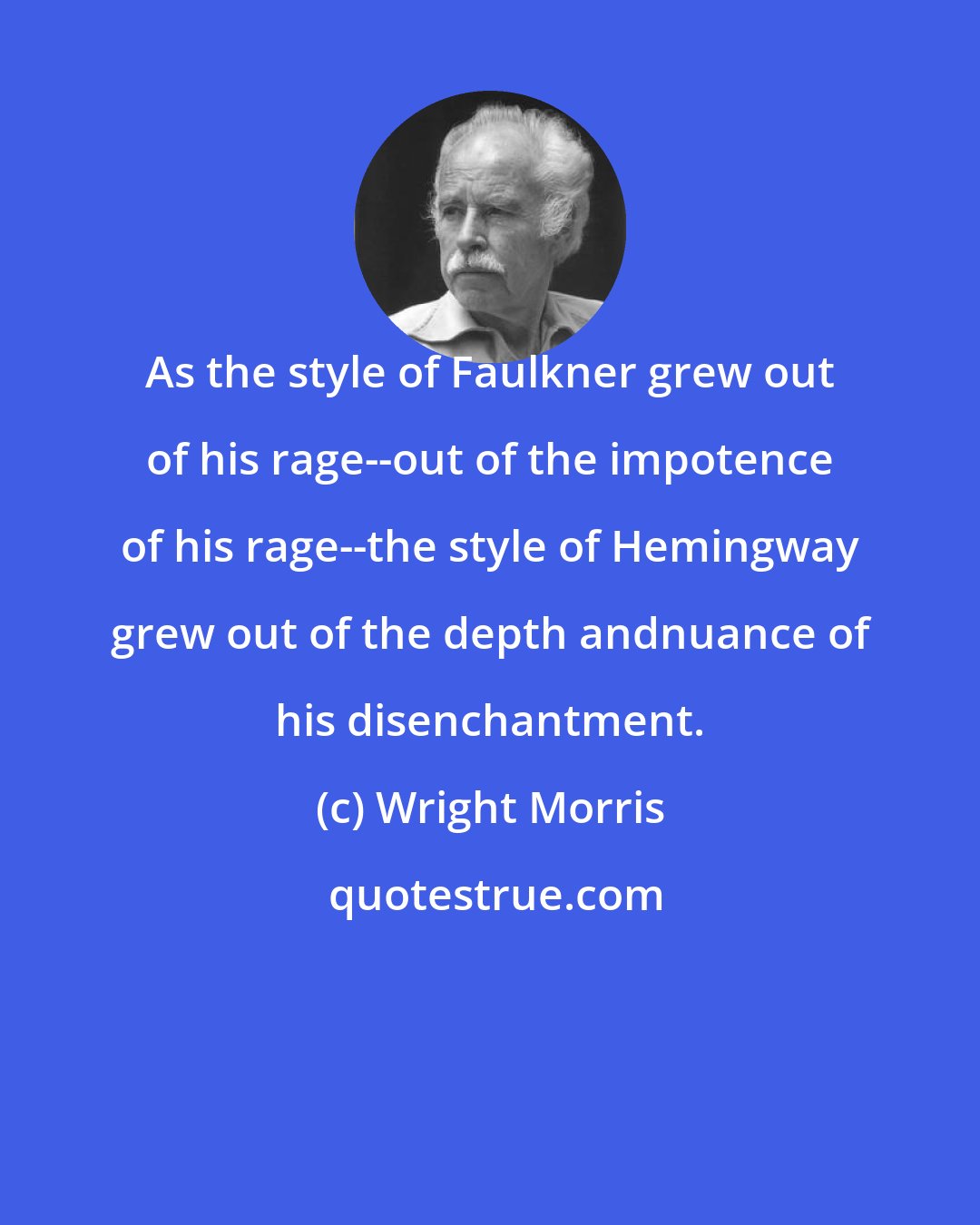 Wright Morris: As the style of Faulkner grew out of his rage--out of the impotence of his rage--the style of Hemingway grew out of the depth andnuance of his disenchantment.