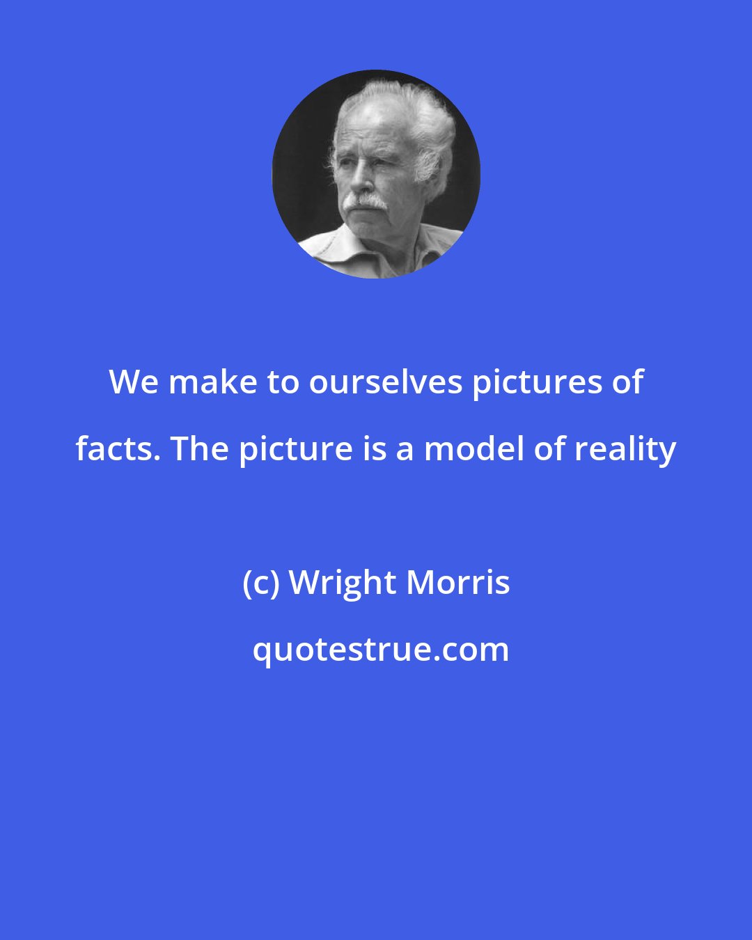 Wright Morris: We make to ourselves pictures of facts. The picture is a model of reality