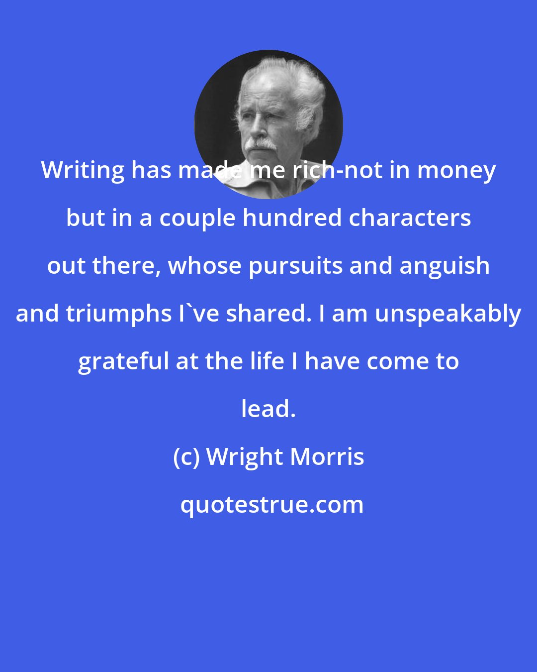 Wright Morris: Writing has made me rich-not in money but in a couple hundred characters out there, whose pursuits and anguish and triumphs I've shared. I am unspeakably grateful at the life I have come to lead.