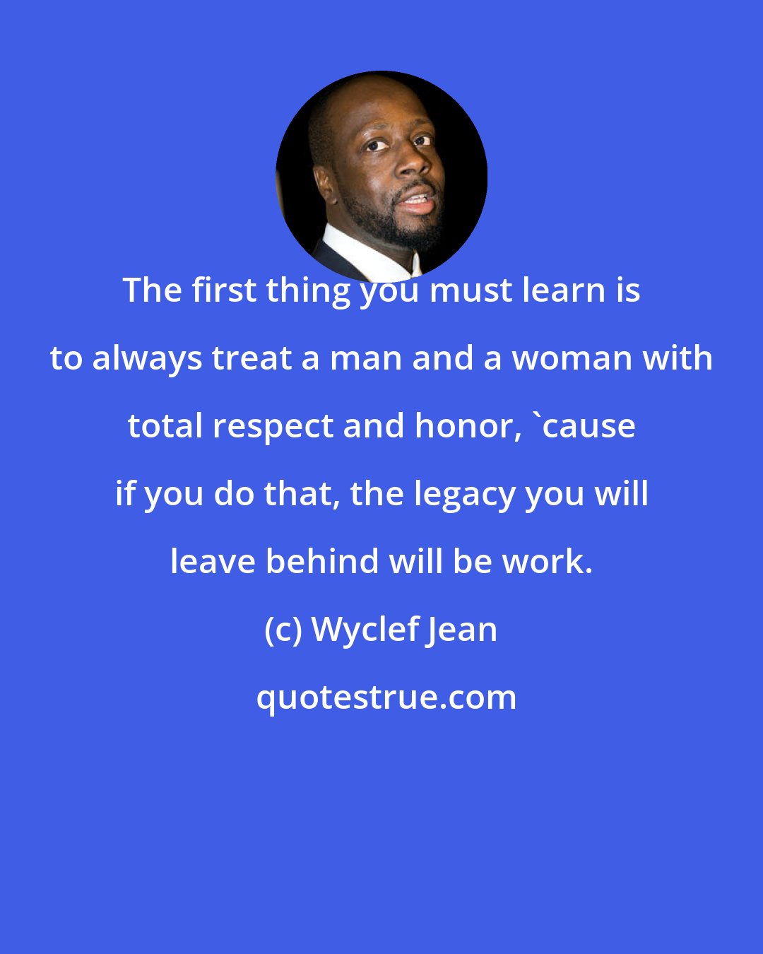 Wyclef Jean: The first thing you must learn is to always treat a man and a woman with total respect and honor, 'cause if you do that, the legacy you will leave behind will be work.