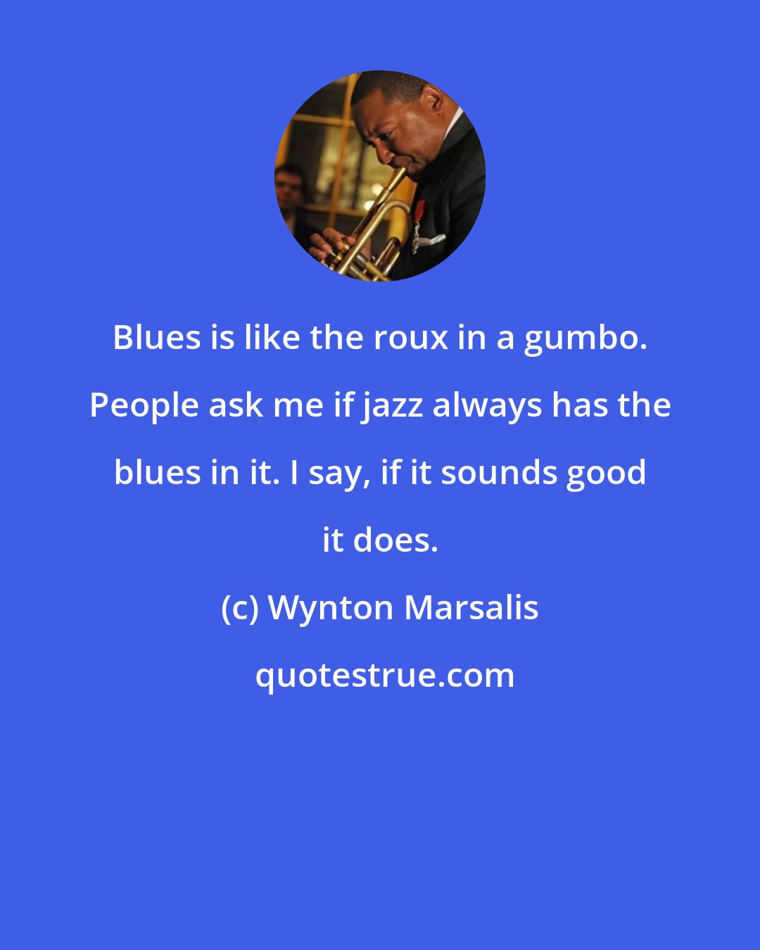 Wynton Marsalis: Blues is like the roux in a gumbo. People ask me if jazz always has the blues in it. I say, if it sounds good it does.