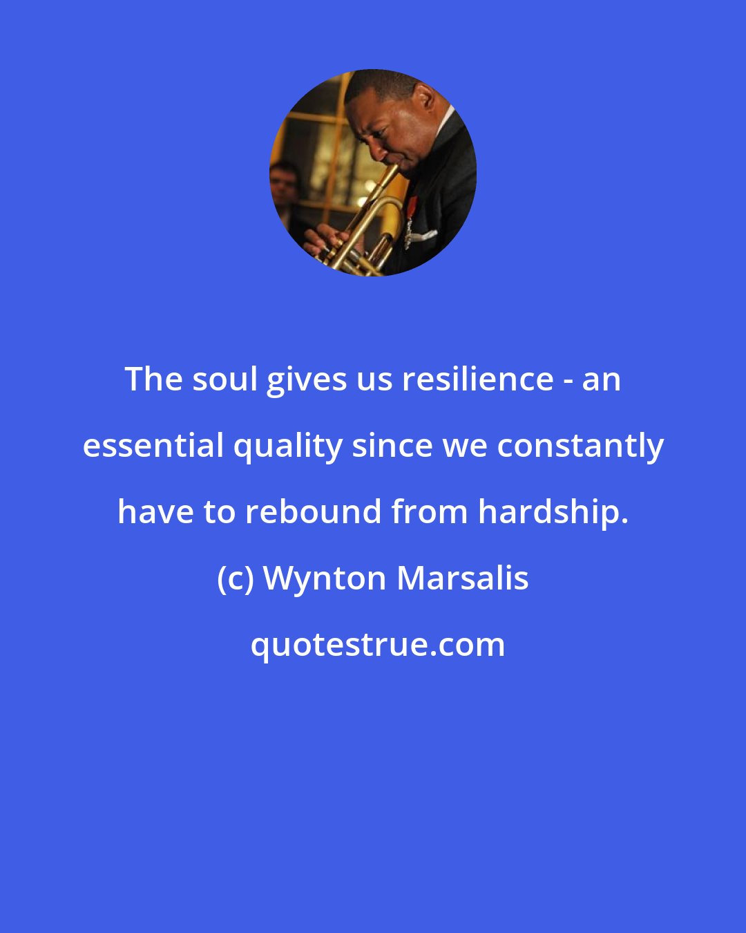 Wynton Marsalis: The soul gives us resilience - an essential quality since we constantly have to rebound from hardship.