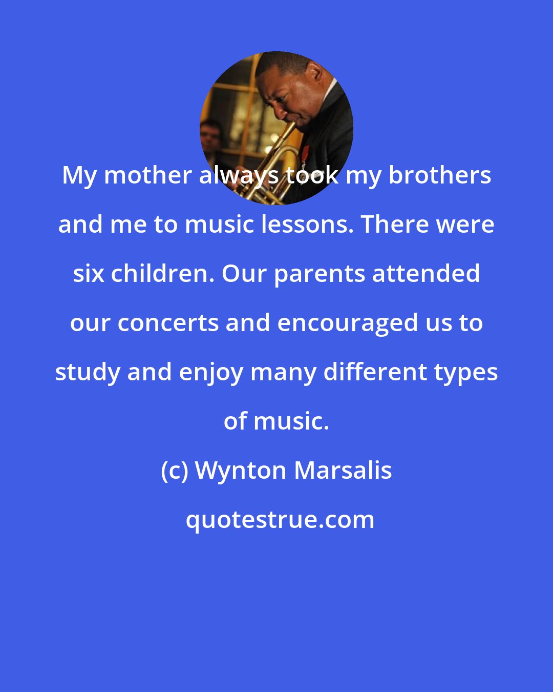 Wynton Marsalis: My mother always took my brothers and me to music lessons. There were six children. Our parents attended our concerts and encouraged us to study and enjoy many different types of music.
