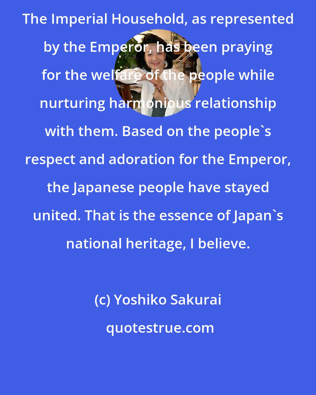 Yoshiko Sakurai: The Imperial Household, as represented by the Emperor, has been praying for the welfare of the people while nurturing harmonious relationship with them. Based on the people's respect and adoration for the Emperor, the Japanese people have stayed united. That is the essence of Japan's national heritage, I believe.