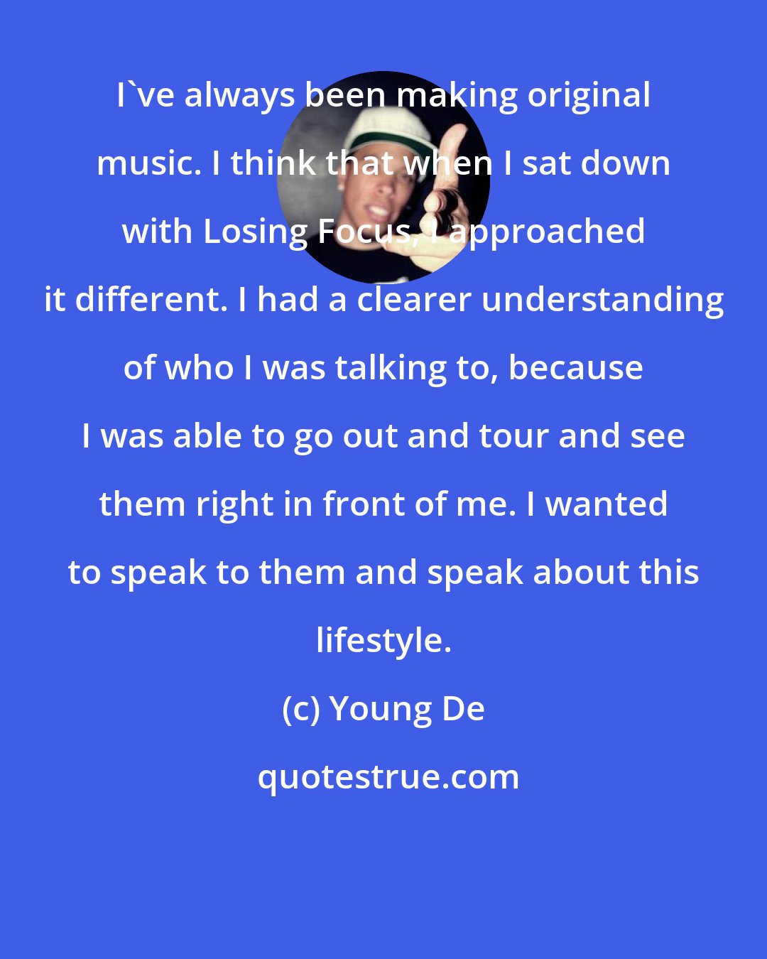 Young De: I've always been making original music. I think that when I sat down with Losing Focus, I approached it different. I had a clearer understanding of who I was talking to, because I was able to go out and tour and see them right in front of me. I wanted to speak to them and speak about this lifestyle.