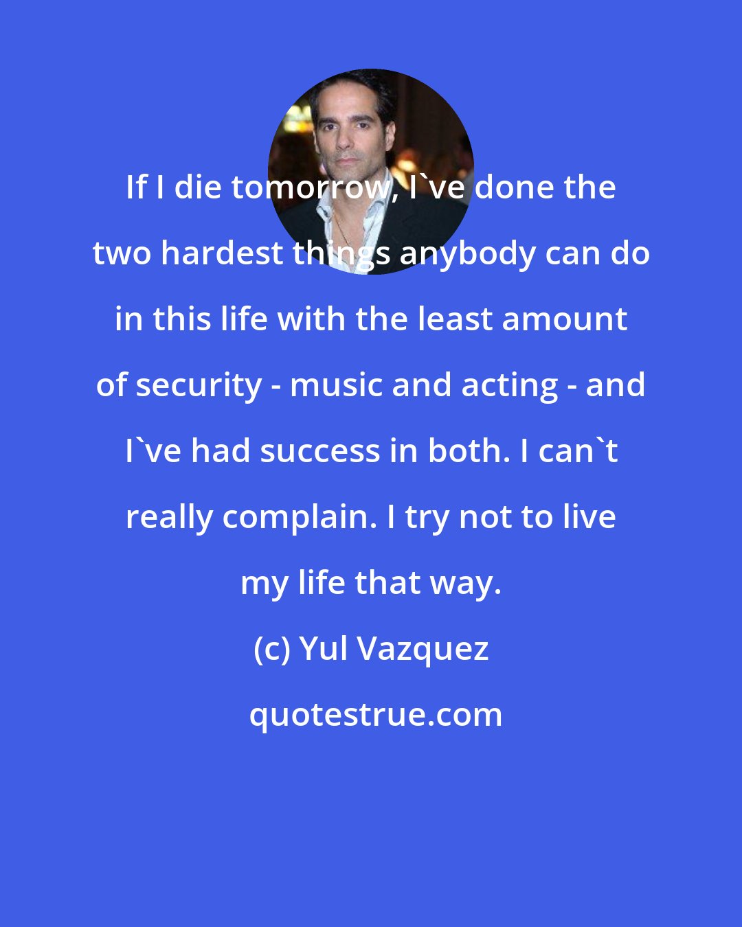 Yul Vazquez: If I die tomorrow, I've done the two hardest things anybody can do in this life with the least amount of security - music and acting - and I've had success in both. I can't really complain. I try not to live my life that way.