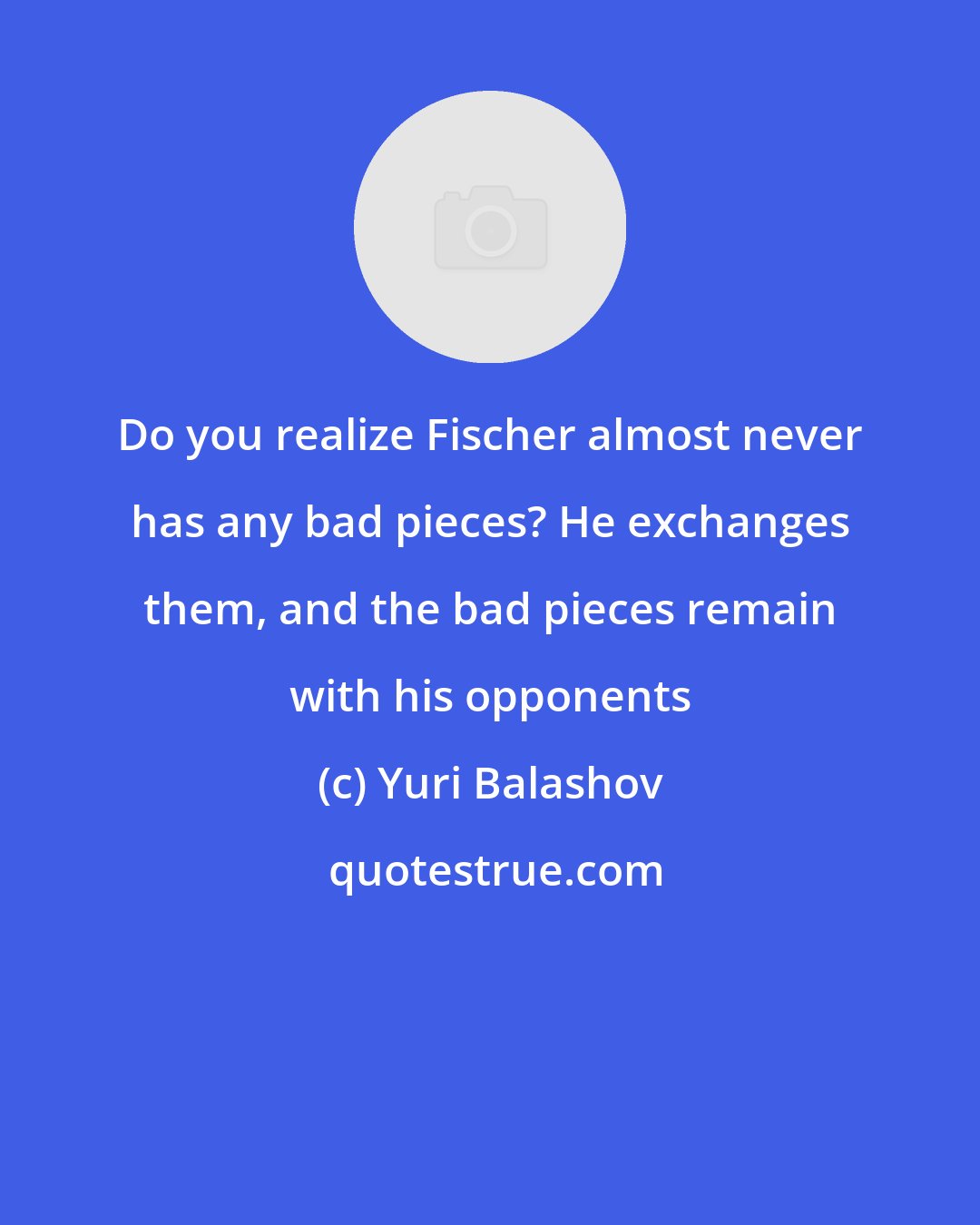 Yuri Balashov: Do you realize Fischer almost never has any bad pieces? He exchanges them, and the bad pieces remain with his opponents