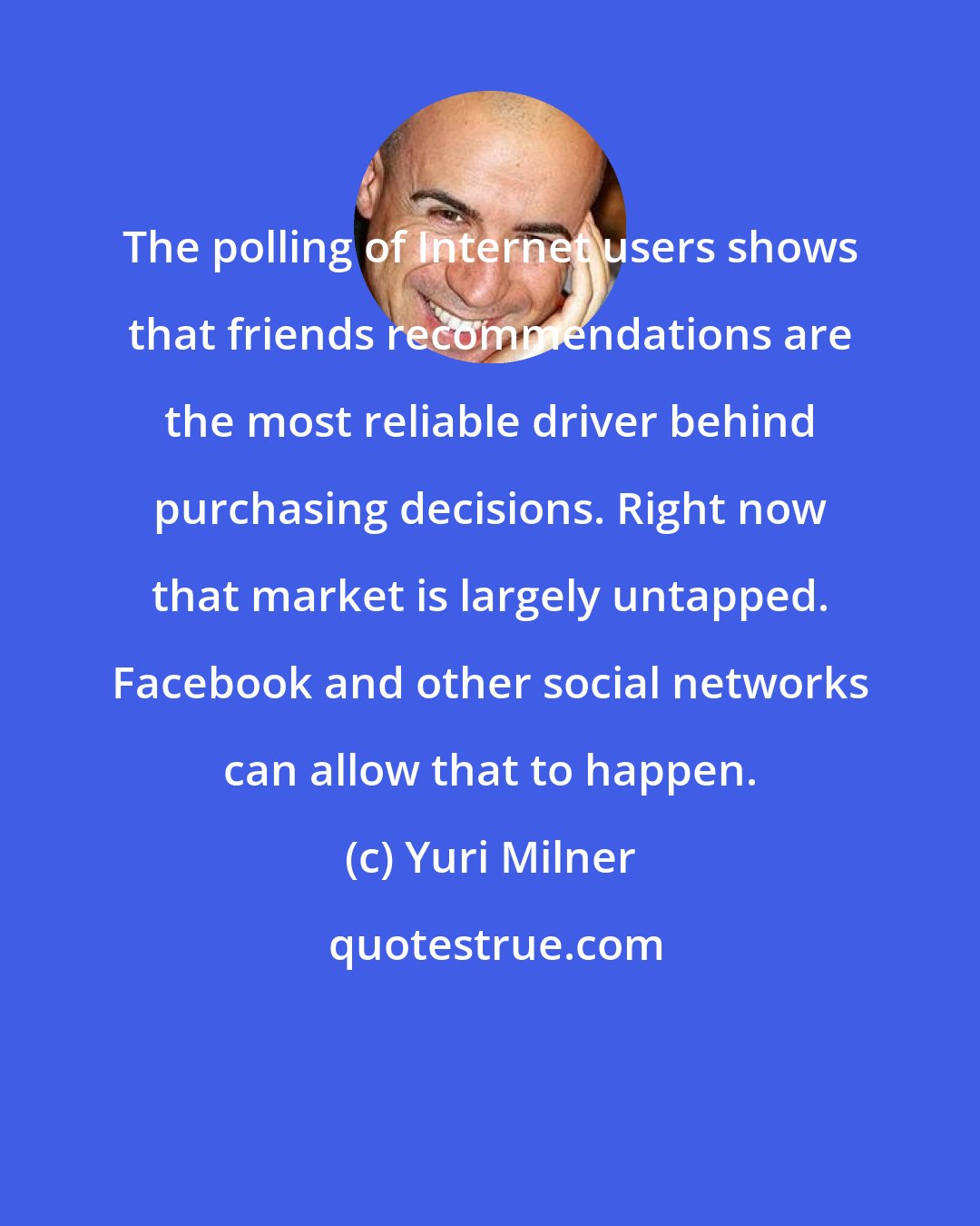 Yuri Milner: The polling of Internet users shows that friends recommendations are the most reliable driver behind purchasing decisions. Right now that market is largely untapped. Facebook and other social networks can allow that to happen.